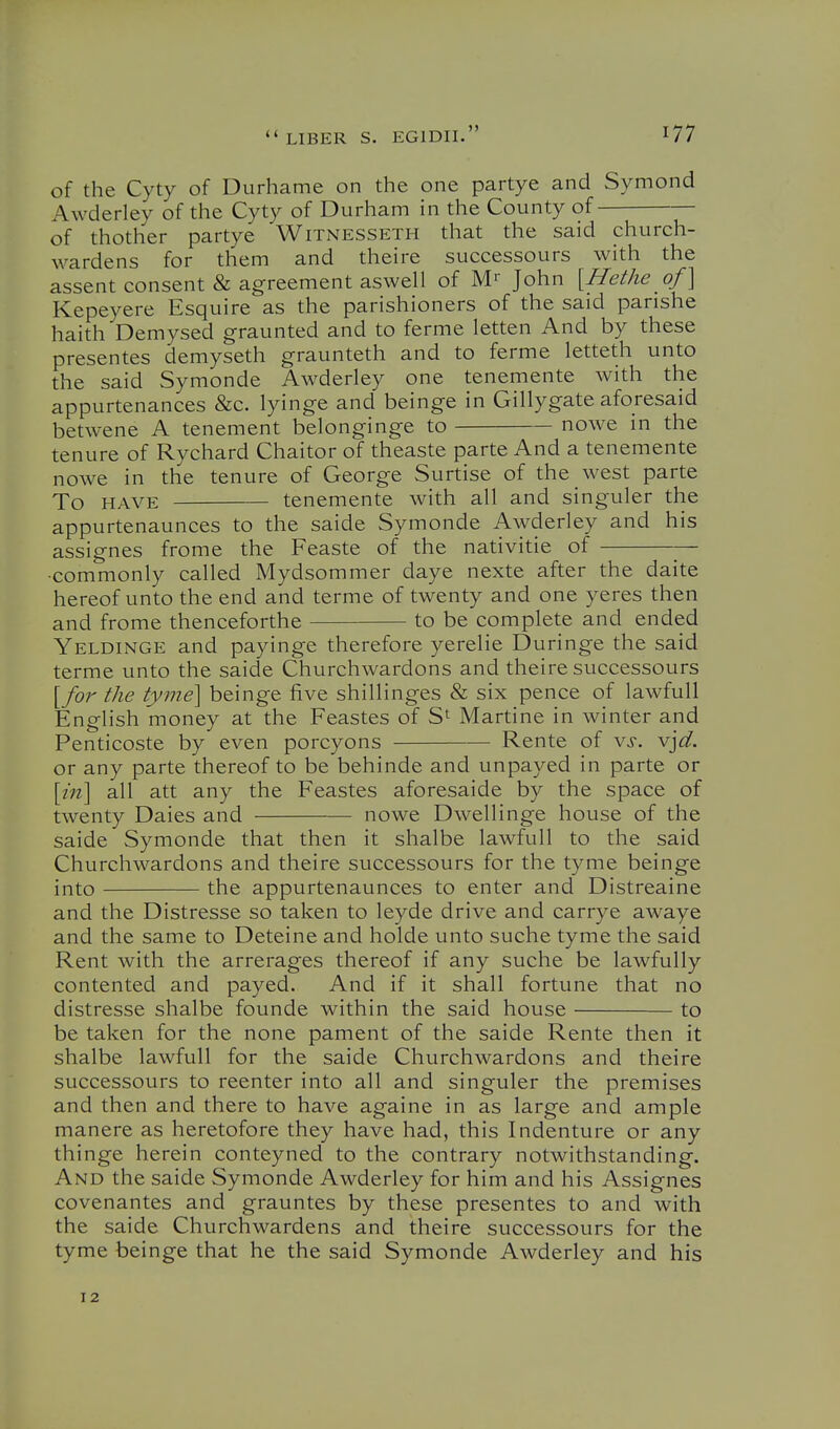 of the Cyty of Durhame on the one partye and Symond Awderley of the Cyty of Durham in the County of of thother partye Witnesseth that the said church- wardens for them and theire successours with the assent consent & agreement aswell of M'' John [Hethe of] Kepeyere Esquire as the parishioners of the said parishe haith Demysed graunted and to ferme letten And by these presentes demyseth graunteth and to ferme letteth unto the said Symonde Awderley one tenemente with the appurtenances &c. lyinge and beinge in Gillygate aforesaid betwene A tenement belonginge to nowe in the tenure of Rychard Chaitor of theaste parte And a tenemente nowe in the tenure of George Surtise of the west parte To HAVE tenemente with all and singuler the appurtenaunces to the saide Symonde Awderley and his assignes frome the Feaste of the nativitie of — •commonly called Mydsommer daye nexte after the daite hereof unto the end and terme of twenty and one yeres then and frome thenceforthe to be complete and ended Yeldinge and payinge therefore yerelie Duringe the said terme unto the saide Churchwardons and theire successours [for the tyme] beinge five shillinges & six pence of lawful! English money at the Feastes of Martine in winter and Penticoste by even porcyons Rente of vs. vjd. or any parte thereof to be behinde and unpayed in parte or [in] all att any the Feastes aforesaide by the space of twenty Dales and nowe Dwellinge house of the saide Symonde that then it shalbe lawfull to the said Churchwardons and theire successours for the tyme beinge into the appurtenaunces to enter and Distreaine and the Distresse so taken to leyde drive and carrye awaye and the same to Deteine and holde unto suche tyme the said Rent with the arrerages thereof if any suche be lawfully contented and payed. And if it shall fortune that no distresse shalbe founde within the said house to be taken for the none pament of the saide Rente then it shalbe lawfull for the saide Churchwardons and theire successours to reenter into all and singuler the premises and then and there to have againe in as large and ample manere as heretofore they have had, this Indenture or any thinge herein conteyned to the contrary notwithstanding. And the saide Symonde Awderley for him and his Assignes covenantes and grauntes by these presentes to and with the saide Churchwardens and theire successours for the tyme beinge that he the said Symonde Awderley and his 12