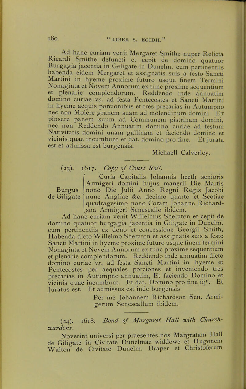 i8o Ad banc curiam venit Mergaret Smithe nuper Relicta Ricardi Smithe defuncti et cepit de domino quatuor Burgagia jacentia in Geligate in Dunelm. cum pertinentiis habenda eidem Mergaret et assignatis suis a festo Sancti Martini in byeme proxime futuro usque finem Termini Nonaginta et Novem Annorum ex tunc proxime sequentium et plenarie complendorum. Reddendo inde annuatim domino curiae vs. ad festa Pentecostes et Sancti Martini in byeme aequis porcionibus et tres precarias in Autumpno nec non Molere granem suam ad molendinum domini Et pinsere panem suum ad Communem pistrinam domini, nec non Reddendo Annuatim domino curiae ad festum Nativitatis domini unam galHnam et faciendo domino et vicinis quae incumbunt et dat. domino pro fine. Et jurata est et admissa est burgensis. Michaell Calverley. Burgus de GiHgate (23). 1617. Copy of Court Roll. Curia Capitalis Jobannis beeth senioris Armigeri domini bujus manerii Die Martis nono Die JuHi Anno Regni Regis Jacobi nunc AngHae &c. decimo quarto et Scotiae quadragesimo nono Coram Jobanne Ricbard- son Armigeri Senescallo ibidem. Ad banc curiam venit Willelmus Sberaton et cepit de domino quatuor burgagia jacentia in GiHgate in Dunelm. cum pertinentiis ex dono et concessione Georgii Smitb, Habenda dicto Willelmo Sberaton et assignatis suis a festo Sancti Martini in byeme proxime futuro usque finem termini Nonaginta et Novem Annorum ex tunc proxime sequentium et plenarie complendorum. Reddendo inde annuatim dicto domino curiae vs. ad festa Sancti Martini in byeme et Pentecostes per aequales porciones et inveniendo tres precarias in Autumpno annuatim, Et faciendo Domino et vicinis quae incumbunt. Et dat. Domino pro fine iij*'. Et Juratus est. Et admissus est inde burgensis Per me Jobannem Ricbardson Sen. Armi- gerum Senescallum ibidem. (24). 1618. Bond of Margaret Hall with Church- wardens. Noverint universi per praesentes nos Margratam Hall de Giligate in Civitate Dunelmae widdowe et Hugonem Walton de Civitate Dunelm. Draper et Cbristoferum