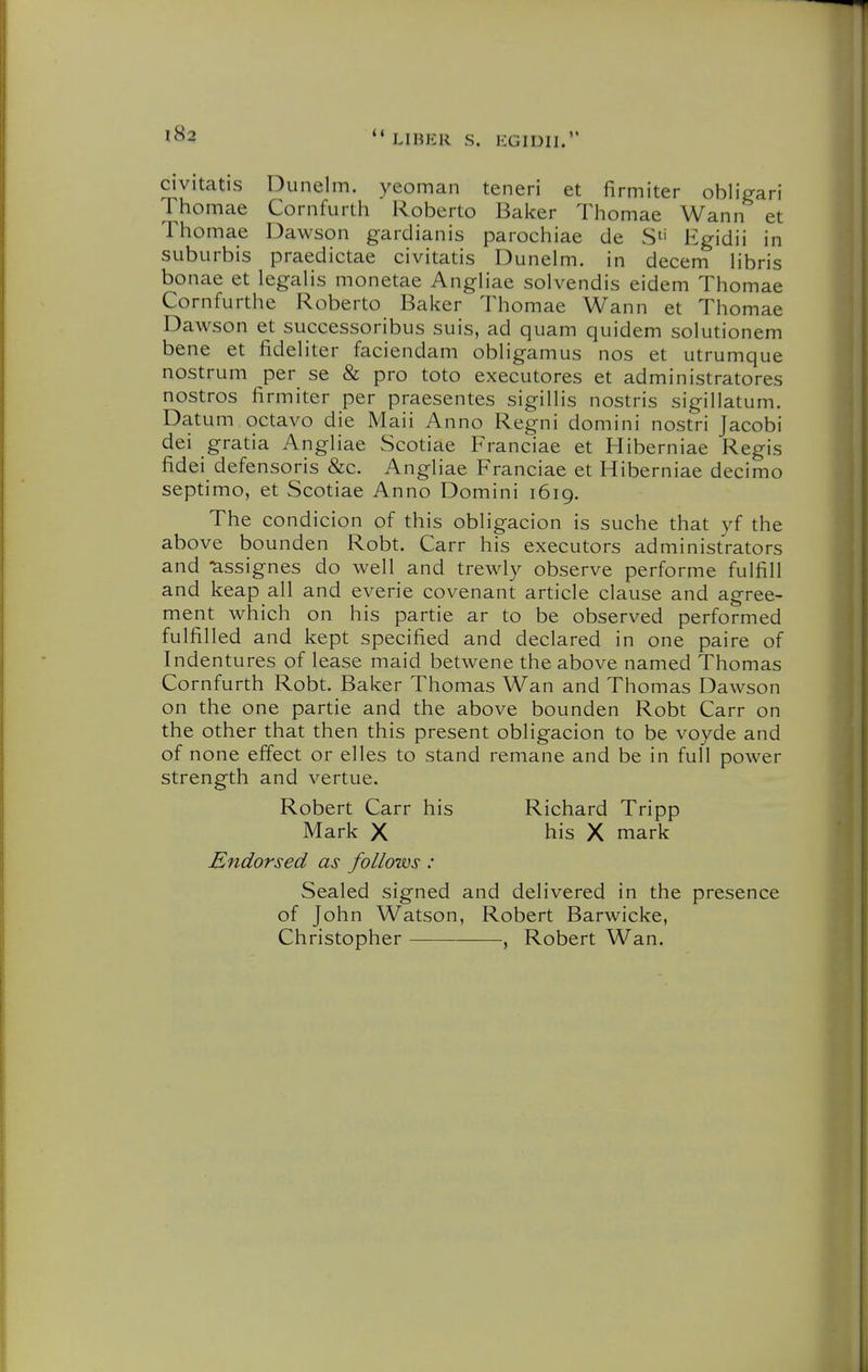 civitatis Dunelm. yeoman teneri et firmiter obliVari Thomae Cornfurth Roberto Baker Thomae Wann et Thomae Dawson gardianis parochiae de S'' Egidii in suburbis praedictae civitatis Dunelm. in decem libris bonae et legalis monetae Angliae solvendis eidem Thomae Cornfurthe Roberto Baker Thomae Wann et Thomae Dawson et successoribus suis, ad quam quidem solutionem bene et lideliter faciendam obligamus nos et utrumque nostrum per se & pro toto executores et administratores nostros firmiter per praesentes sigillis nostris sigillatum. Datum octavo die Maii Anno Regni domini nostri Jacobi dei gratia Angliae Scotiae Franciae et Hiberniae Regis fidei defensoris &c. Angliae Franciae et Hiberniae decimo septimo, et Scotiae Anno Domini 1619. The condicion of this obligacion is suche that yf the above bounden Robt. Carr his executors administrators and -assignes do well and trewly observe performe fulfill and keap all and everie covenant article clause and agree- ment which on his partie ar to be observed performed fulfilled and kept specified and declared in one paire of Indentures of lease maid betwene the above named Thomas Cornfurth Robt. Baker Thomas Wan and Thomas Dawson on the one partie and the above bounden Robt Carr on the other that then this present obligacion to be voyde and of none effect or elles to stand remane and be in full power strength and vertue. Robert Carr his Richard Tripp Mark X his X mark Endorsed as follows : Sealed signed and delivered in the presence of John Watson, Robert Barwicke, Christopher , Robert Wan.