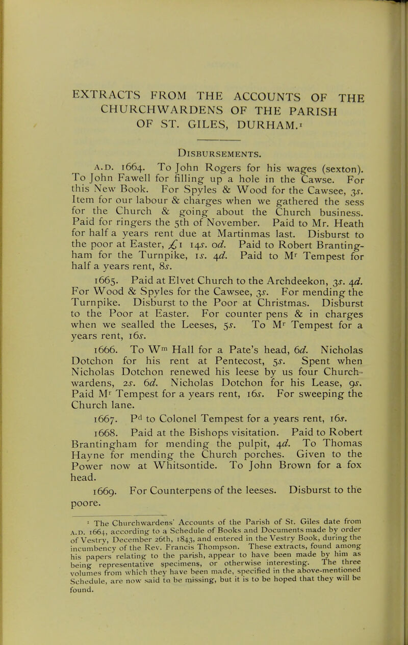 EXTRACTS FROM THE ACCOUNTS OF THE CHURCHWARDENS OF THE PARISH OF ST. GILES, DURHAM.X Disbursements. A.D. 1664. To John Rogers for his wages (sexton). To John Fawell for filling up a hole in the Cawse. For this New Book. For Spyles & Wood for the Cawsee, ss. Item for our labour & charges when we gathered the sess for the Church & going about the Church business. Paid for ringers the 5th of November. Paid to Mr. Heath for half a years rent due at Martinmas last. Disburst to the poor at Easter, 14^. od. Paid to Robert Branting- ham for the Turnpike, is. a^d. Paid to M'' Tempest for half a years rent, 8j. 1665. Paid at Elvet Church to the Archdeekon, 3J. a^d. For Wood & Spyles for the Cawsee, 3^. For mending the Turnpike. Disburst to the Poor at Christmas. Disburst to the Poor at Easter. For counter pens & in charges when we sealled the Leeses, 5^-. To M Tempest for a years rent, i6j. 1666. To Wf Hall for a Pate's head, 6d. Nicholas Dotchon for his rent at Pentecost, 5^. Spent when Nicholas Dotchon renewed his leese by us four Church- wardens, 2J. ^d. Nicholas Dotchon for his Lease, 9J. Paid Mr Tempest for a years rent, i6j. For sweeping the Church lane. 1667. Pd to Colonel Tempest for a years rent, 16^-. 1668. Paid at the Bishops visitation. Paid to Robert Brantingham for mending the pulpit, a^d. To Thomas Hayne for mending the Church porches. Given to the Power now at Whitsontide. To John Brown for a fox head. 1669. For Counterpens of the leeses. Disburst to the poore. ' The Churchwardens' Accounts of the Parish of St. Giles date from A.D. 1664, according to a Schedule of Books and Documents made by order of Vestry, December 26th, 1843, and entered in the Vestry Book, during the incumbency of the Rev. Francis Thompson. These extracts, found among his papers relating to the parish, appear to have been made by him as being representative specimens, or otherwise interesting. The three volumes from which they have been made, specified in the above-mentioned Schedule, are now said to be missing, but it is to be hoped that they will be found.