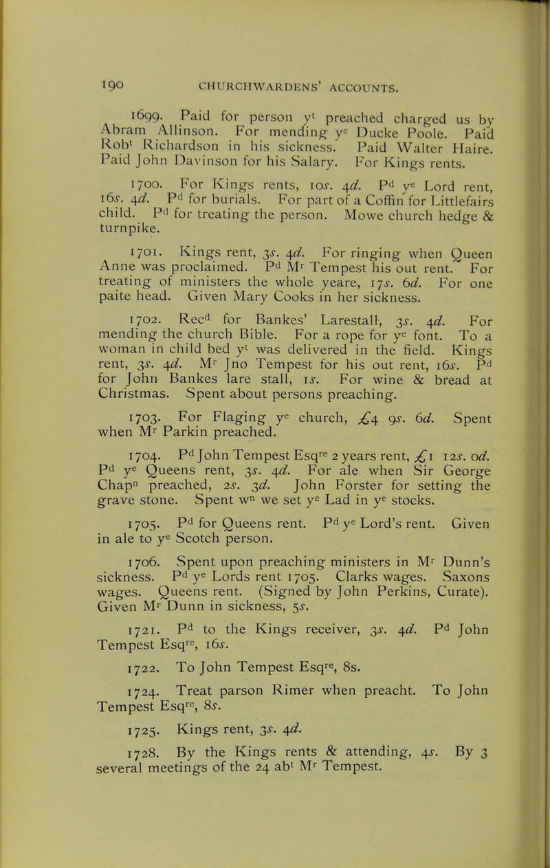 1699. Paid for person y' preached charged us by Abram AUinson. For mending y^ Ducke Poole. Paid Robt Richardson in his sickness. Paid Walter Haire. Paid John Davinson for his Salary. For Kings rents. 1700. For Kings rents, los. 4^. PJ y*^ Lord rent, i6s. 4flf. Pd for burials. For part of a Coffin for Littlefairs child. P'l for treating the person. Mowe church hedge & turnpike. 1701. Kings rent, 3^-. ^d. For ringing when Queen Anne was proclaimed. Pd M' Tempest his out rent.' For treating of ministers the whole yeare, 17^. 6d. For one paite head. Given Mary Cooks in her sickness. 1702. Reed for Bankes' Larestall, 3>r. For mending the church Bible. For a rope for y^ font. To a woman in child bed y' was delivered in the field. Kings rent, 3^. ^d. Mr J no Tempest for his out rent, 16^-. P^ for John Bankes lare stall, is. For wine & bread at Christmas. Spent about persons preaching. 1703. For Flaging ye church, £^ gs. 6d. Spent when Mr Parkin preached. 1704. Pd John Tempest Esq^e 2 years rent, j£i 12s. od. Pd ye Queens rent, 3^-. ^d. For ale when Sir George Chapn preached, 2s. 3^. John Forster for setting the grave stone. Spent w we set ye Lad in ye stocks. 1705. pd for Queens rent. Pdye Lord's rent. Given in ale to ye Scotch person. 1706. Spent upon preaching ministers in M^ Dunn's sickness. Pd ye Lords rent 1705. Clarks wages. Saxons wages. Queens rent. (Signed by John Perkins, Curate). Given Mr Dunn in sickness, 5^. 1721, pd to the Kings receiver, 3J. ^d. Pd John Tempest Esq^e, 16^. 1722. To John Tempest Esq^e, 8s. 1724. Treat parson Rimer when preacht. To John Tempest Esq^e, 8s. 1725. Kings rent, 3>$-. 4d. 1728. By the Kings rents & attending, 4^-. By 3 several meetings of the 24 ab^ M Tempest.