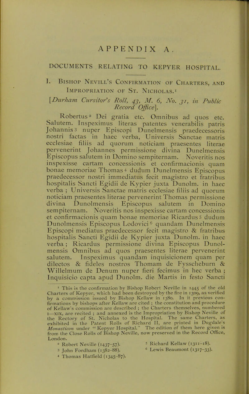 APPENDIX A DOCUMENTS RELATING TO KEPYER HOSPITAL. I. Bishop Nevill's Confirmation of Charters, and Impropriation of St. Nicholas.^ {Durham Cursitor's Roll, ^j, M. 6, No. ji, in Public Record Office]. Robertus^ Dei gratia etc. Omnibus ad quos etc. Salutem. Inspeximus Uteras patentes venerabilis patris Johannis3 nuper Episcopi Dunelmensis praedecessoris nostri factas in haec verba, Universis Sanctae matris ecclesiae filiis ad quorum noticiam praesentes literae pervenerint Johannes permissione divina Dunelmensis Episcopus salutem in Domino sempiternam. Noveritis nos inspexisse cartam concessionis et confirmacionis quam bonae memoriae Thomas 4 dudum Dunelmensis Episcopus praedecessor nostri immediatus fecit magistro et fratribus hospitalis Sancti Egidii de Kypier juxta Dunolm. in haec verba ; Universis Sanctae matris ecclesiae filiis ad quorum noticiam praesentes literae pervenerint Thomas permissione divina Dunolmensis Episcopus salutem in Domino sempiternam. Noveritis nos inspexisse cartam concessionis et confirmacionis quam bonae memoriae RicardusS dudum Dunolmensis Episcopus Lodovici ^ quandam Dunelmensis Episcopi mediatus praedecessor fecit magistro & fratribus hospitalis Sancti Egidii de Kypier juxta Dunolm. in haec verba ; Ricardus permissione divina Episcopus Dunol- mensis Omnibus ad quos praesentes literae pervenerint salutem. Inspeximus quandam inquisicionem quam per dilectos & fideles nostros Thomam de Fysscheburn & Willelmum de Denum nuper fieri fecimus in hec verba ; Inquisicio capta apud Dunolm. die Martis in festo Sancti ^ This is the confirmation by Bishop Robert Neville in 1445 of the old Charters of Kepyer, which had been destroyed by the fire in 1309, as verified by a commission issued by Bishop Kellavv in 1380. In it previous con- firmations by bishops after Kellaw are cited ; the constitution and procedure of Kellaw's commission are described ; the Charters themselves, numbered I—XIX, are recited ; and annexed is the Impropriation by Bishop Neville of the Rectory of St. Nicholas to the Hospital. The same Charters, as exhibited in the Patent Rolls of Richard II, are printed in Dugdale's Monasticon under  Kepyer Hospital. The edition of them here given is from the Close Rolls of Bishop Neville, now preserved in the Record Office, London. = Robert Neville (1437-57). ^ Richard Kellaw {1311-18). 3 John Fordham (1382-88). * Lewis Beaumont (1317-33)- 4 Thomas Hatfield (1345-87).