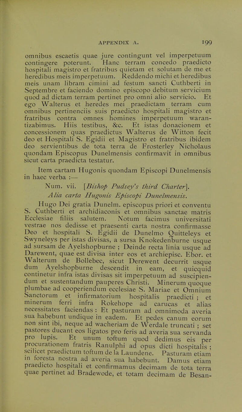 omnibus escaetis quae jure contingunt vel imperpetuum contingere poterunt. Hanc terram concede praedicto hospital! magistro et fratribus quietam et solutam de me et heredibus meis imperpetuum. Reddendo michi et heredibus meis unam libram cimini ad festum sancti Cuthberti in Septembre et faciendo domino episcopo debitum servicium quod ad dictam terram pertinet pro omni alio servicio. Et ego Walterus et heredes mei praedictam terram cum omnibus pertinenciis suis praedicto hospitali magistro et fratribus contra omnes homines imperpetuum waran- tizabimus. Hiis testibus, &c. Et istas donacionem et concessionem quas praedictus Walterus de Witton fecit deo et Hospitali S. Egidii et Magistro et fratribus ibidem deo servientibus de tota terra de Frosterley Nicholaus quondam Episcopus Dunelmensis confirmavit in omnibus sicut carta praedicta testatur. Item cartam Hugonis quondam Episcopi Dunelmensis in haec verba :— Num. vii. [Bishop Piidsey's third Charter]. Alia carta Hugonis Episcopi Dunelmensis. Hugo Dei gratia Dunelm. episcopus priori et conventu S. Cuthberti et archidiaconis et omnibus sanctae matris Ecclesiae filiis salutem. Notum facimus universitati vestrae nos dedisse et praesenti carta nostra confirmasse Deo et hospitali S. Egidii de Dunelmo Ouitteleys et Swyneleys per istas divisas, a sursa Knokedeiiburne usque ad sursam de Ayelshopburne ; Deinde recta linia usque ad Darewent, quae est divisa inter eos et archiepisc. Ebor. et Walterum de Bollebec, sicut Derewent decurrit usque dum Ayelshopburne descendit in eam, et quicquid continetur infra istas divisas sit imperpetuum ad suscipien- dum et sustentandum pauperes Christi. Minerum quoque plumbae ad cooperiendum ecclesiae S. Mariae et Omnium Sanctorum et infirmatorium hospitalis praedicti ; et minerum ferri infra Rokehope ad carucas et alias necessitates faciendas : Et pasturam ad omnimoda averia sua habebunt undique in eadem. Et pedes canum eorum non smt ibi, neque ad wacheriam de Werdale truncati ; set pastores ducant eos ligatos pro feris ad averia sua servanda pro lupis. Et unum toftum quod dedimus eis per procurationem fratris Ranulphi ad opus dicti hospitalis ; scilicet praedictum toftum de la Laundene. Pasturam etiam in foresta nostra ad averia sua habebunt. Damns etiam praedicto hospitali et confirmamus decimam de tota terra quae pertinet ad Bradewode, et totam decimam de Besan-