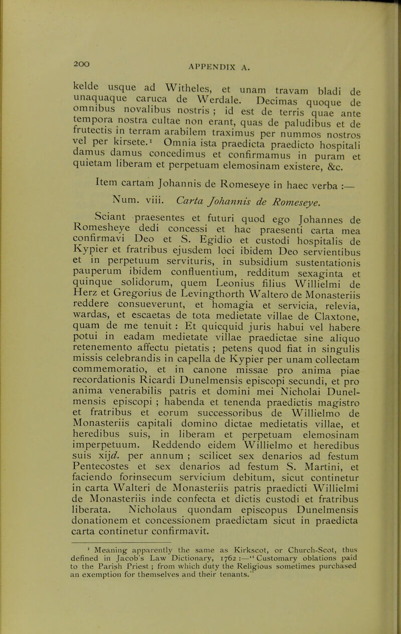 kelde usque ad Witheles, et unam travam bladi de unaquaque caruca de Werdale. Decimas quoque de omnibus novalibus nostris ; id est de terris quae ante tempora nostra cultae non erant, quas de paludibus et de trutectis in terram arabilem traximus per nummos nostros vel per kirsete.i Omnia ista praedicta praedicto hospitali damns damns concedimus et confirmamus in puram et quietam liberam et perpetuam elemosinam existere, &c. Item cartam Johannis de Romeseye in haec verba : Num. viii. Carta Johannis de Romeseye. Sciant praesentes et futuri quod ego Johannes de Romesheye dedi concessi et hac praesenti carta mea confirmavi Deo et S. Egidio et custodi hospitalis de Kypier et fratribus ejusdem loci ibidem Deo servientibus et in perpetuum servituris, in subsidium sustentationis pauperum ibidem confluentium, redditum sexaginta et quinque solidorum, quem Leonius filius Willielmi de Herz et Gregorius de Levingthorth Waltero de Monasteriis reddere consueverunt, et homagia et servicia, relevia, wardas, et escaetas de tota medietate villae de Claxtone, quarn de me tenuit : Et quicquid juris habui vel habere potui in eadam medietate villae praedictae sine aliquo retenemento affectu pietatis ; petens quod fiat in singulis missis celebrandis in capella de Kypier per unam coUectam commemoratio, et in canone missae pro anima piae recordationis Ricardi Dunelmensis episcopi secundi, et pro anima venerabilis patris et domini mei Nicholai Dunel- mensis episcopi ; habenda et tenenda praedictis magistro et fratribus et eorum successoribus de Willielmo de Monasteriis capitali domino dictae medietatis villae, et heredibus suis, in liberam et perpetuam elemosinam imperpetuum. Reddendo eidem Willielmo et heredibus suis yi\]d. per annum ; scilicet sex denarios ad festum Pentecostes et sex denarios ad festum S. Martini, et faciendo forinsecum servicium debitum, sicut continetur in carta Walteri de Monasteriis patris praedicti Willielmi de Monasteriis inde confecta et dictis custodi et fratribus liberata. Nicholaus quondam episcopus Dunelmensis donationem et concessionem praedictam sicut in praedicta carta continetur confirmavit. ' Meaning- apparently the same as Kirkscot, or Church-Scot, thus defined in Jacob's Law Dictionary, 1762 :— Customary oblations paid to the Parish Priest ; from vvliich duty the Religious sometimes purchased an exemption for themselves and their tenants.