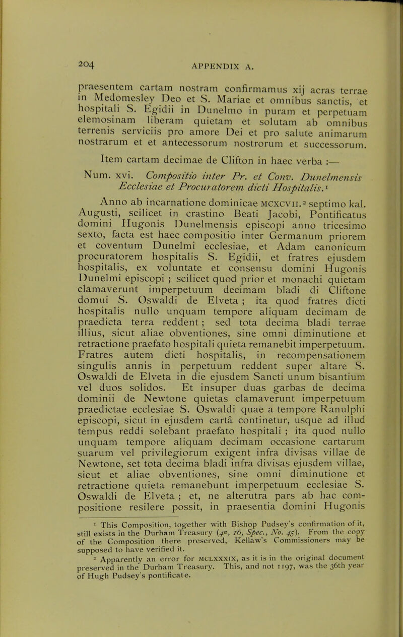 praesentem cartam nostram confirmamus xij acras terrae in Medomesley Deo et S. Mariae et omnibus Sanctis, et hospitali S. Egidii in Dunelmo in puram et perpetuam elemosinam liberam quietam et solutam ab omnibus terrenis serviciis pro amore Dei et pro salute animarum nostrarum et et antecessorum nostrorum et successorum. Item cartam decimae de Clifton in haec verba :— Num. xvi. Compositio inter Pr. et Conv. Dimehnensis Ecclesiae et Proematorem dicti Hospitalis. ^ Anno ab incarnatione dominicae Mcxcvii.2 septimo kal. Augusti, scilicet in crastino Beati Jacobi, Pontilicatus domini Hugonis Dunelmensis episcopi anno tricesimo sexto, facta est haec compositio inter Germanum priorem et coventum Dunelmi ecclesiae, et Adam canonicum procuratorem hospitalis S. Egidii, et fratres ejusdem hospitalis, ex voluntate et consensu domini Hugonis Dunelmi episcopi ; scilicet quod prior et monachi quietam clamaverunt imperpetuum decimam bladi di Cliftone domui S. Oswaldi de Elveta ; ita quod fratres dicti hospitalis nullo unquam tempore aliquam decimam de praedicta terra reddent ; sed tota decima bladi terrae illius, sicut aliae obventiones, sine omni diminutione et retractione praefato hospitali quieta remanebit imperpetuum. Fratres autem dicti hospitalis, in recompensationem singulis annis in perpetuum reddent super altare S. Oswaldi de Elveta in die ejusdem Sancti unum bisantium vel duos solidos. Et insuper duas garbas de decima dominii de Newtone quietas clamaverunt imperpetuum praedictae ecclesiae S. Oswaldi quae a tempore Ranulphi episcopi, sicut in ejusdem carta continetur, usque ad illud tempus reddi solebant praefato hospitali ; ita quod nullo unquam tempore aliquam decimam occasione cartarum suarum vel privilegiorum exigent infra divisas villae de Newtone, set tota decima bladi infra divisas ejusdem villae, sicut et aliae obventiones, sine omni diminutione et retractione quieta remanebunt imperpetuum ecclesiae S. Oswaldi de Elveta ; et, ne alterutra pars ab hac com- positione resilere possit, in praesentia domini Hugonis ' This Composition, together with Bishop Pudsey's confirmation of it, still exists in the Durham Treasury {4a, 16, Spec, No. 45). From the copy of the Composition there preserved, Kellaw's Commissioners may be supposed to have verified it. = Apparently an error for MCLXXXix, as it is in the original document preserved in the Durham Treasury. This, and not 1197, was the 36th year of Hugh Pudsey's pontificate.