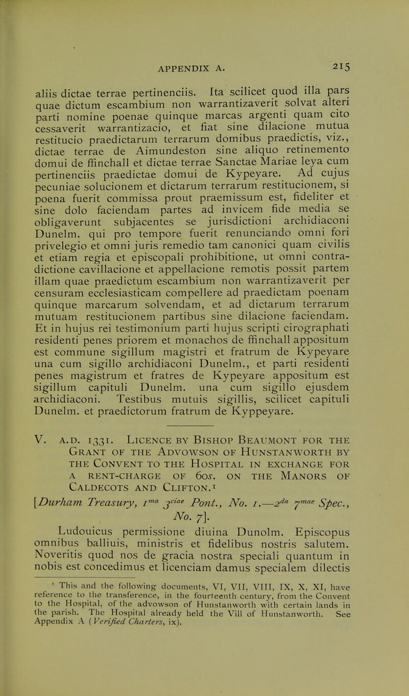 aliis dictae terrae pertinenciis. Ita scilicet quod ilia pars quae dictum escambium non warrantizaverit solvat alteri parti nomine poenae quinque marcas argenti quam cito cessaverit warrantizacio, et fiat sine dilacione mutua restitucio praedictarum terrarum domibus praedictis, viz., dictae terrae de Aimundeston sine aliquo retinemento domui de ffinchall et dictae terrae Sanctae Mariae leya cum pertinenciis praedictae domui de Kypeyare. Ad cujus pecuniae solucionem et dictarum terrarum restitucionem, si poena fuerit commissa prout praemissum est, fideliter et sine dolo faciendam partes ad invicem fide media se obligaverunt subjacentes se jurisdictioni archidiaconi Dunelm. qui pro tempore fuerit renunciando omni fori privelegio et omni juris remedio tam canonici quam civilis et etiam regia et episcopali prohibitione, ut omni contra- dictione cavillacione et appellacione remotis possit partem illam quae praedictum escambium non warrantizaverit per censuram ecclesiasticam compellere ad praedictam poenam quinque marcarum solvendam, et ad dictarum terrarum mutuam restitucionem partibus sine dilacione faciendam. Et in hujus rei testimonium parti hujus scripti cirographati residenti penes priorem et monachos de ffinchall appositum est commune sigillum magistri et fratrum de Kypeyare una cum sigillo archidiaconi Dunelm., et parti residenti penes magistrum et fratres de Kypeyare appositum est sigillum capituli Dunelm. una cum sigillo ejusdem archidiaconi. Testibus mutuis sigillis, scilicet capituli Dunelm. et praedictorum fratrum de Kyppeyare. V. A.D. 1331. Licence by Bishop Beaumont for the Grant of the Advowson of Hunstanworth by THE Convent to the Hospital in exchange for A rent-charge of 60s. on the Manors of Caldecots and Clifton. I [Durham Treasury, i' j' Pont., No. i.—2^'^ ^'^ Spec, No. 7]. Ludouicus permissione diuina Dunolm. Episcopus omnibus balliuis, ministris et fidelibus nostris salutem. Noveritis quod nos de gracia nostra speciali quantum in nobis est concedimus et licenciam damus specialem dilectis ' This and the following documents, VI, VII, VIII, IX, X, XI, have reference to the transference, in the fourteenth century, from the Convent to the Hospital, of the advowson of Hunstanworth with certain lands in the parish. The Hospital already held the Vill of Hunstanworth. See Appendix A ( Verified Charters, ix).