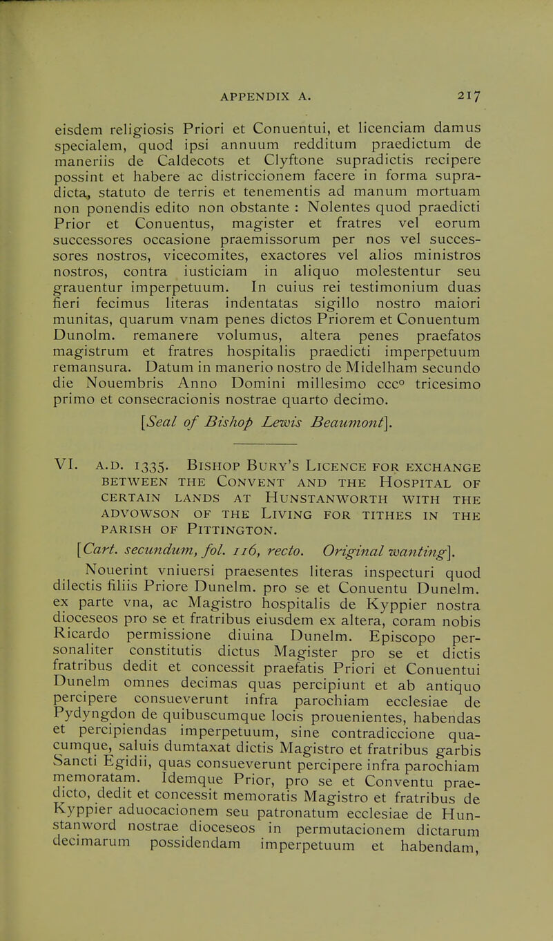 eisdem religiosis Priori et Conuentui, et licenciam damus specialem, quod ipsi annuum redditum praedictum de maneriis de Caldecots et Clyftone supradictis recipere possint et habere ac districcionem facere in forma supra- dicta, statuto de terris et tenenientis ad manum mortuam non ponendis edito non obstante : Nolentes quod praedicti Prior et Conuentus, magister et fratres vel eorum successores occasione praemissorum per nos vel succes- sores nostros, vicecomites, exactores vel alios ministros nostros, contra iusticiam in aliquo molestentur seu grauentur imperpetuum. In cuius rei testimonium duas fieri fecimus literas indentatas sigillo nostro maiori munitas, quarum vnam penes dictos Priorem et Conuentum Dunolm. remanere volumus, altera penes praefatos magistrum et fratres hospitalis praedicti imperpetuum remansura. Datum in manerio nostro de Midelham secundo die Nouembris Anno Domini millesimo ccc° tricesimo primo et consecracionis nostrae quarto decimo. [Seal of Bishop Lewis Beaumont]. VI. A.D. 1335. Bishop Bury's LicExMce for exchange BETWEEN THE CONVENT AND THE HOSPITAL OF CERTAIN LANDS AT HUNSTANWORTH WITH THE ADVOWSON OF THE LiVING FOR TITHES IN THE PARISH OF PiTTINGTON. [Cart, secundum, fol. 116, recto. Original wanting]. Nouerint vniuersi praesentes literas inspecturi quod dilectis filiis Priore Dunelm. pro se et Conuentu Dunelm. ex parte vna, ac Magistro hospitalis de Kyppier nostra dioceseos pro se et fratribus eiusdem ex altera, coram nobis Ricardo permissione diuina Dunelm. Episcopo per- sonaliter constitutis dictus Magister pro se et dictis fratribus dedit et concessit praefatis Priori et Conuentui Dunelm omnes decimas quas percipiunt et ab antiquo percipere consueverunt infra parochiam ecclesiae de Pydyngdon de quibuscumque locis prouenientes, habendas et percipiendas imperpetuum, sine contradiccione qua- cumque, saluis dumtaxat dictis Magistro et fratribus garbis Sancti Egidii, quas consueverunt percipere infra parochiam memoratam. Idemque Prior, pro se et Conventu prae- dicto, dedit et concessit memoratis Magistro et fratribus de Kyppier aduocacionem seu patronatum ecclesiae de Hun- stanword nostrae dioceseos in permutacionem dictarum decimarum possidendam imperpetuum et habendam,