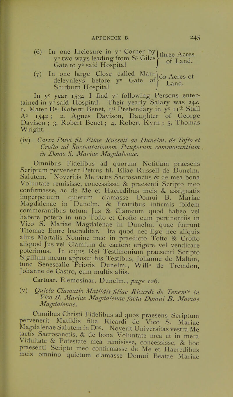 (6) In one Inclosure in ye Corner byl^j^^^^ ^^^^3 ye two ways leading from Giles Y ^and. Gate to ye said Hospital J (7) In one large Close called Mau-U ^^^^^ deleynleys before ye Gate 01V Land Shirburn Hospital J In ye year 1534 ^ following Persons enter- tained in ye said Hospital. Their yearly Salary was 2^s. I. Mater D' Roberti Benet, i^t Prebendary in ye ii^h Stall A° 1542 ; 2. Agnes Davison, Daughter of George Davison ; 3. Robert Benet ; 4. Robert Kyrn ; 5. Thomas Wright. (iv) Carta Petri Jil. Eliae Russell de Dunelm. de Tofto et Crofto ad Sustentationem PaiLperum commorantium , in Domo S. Mariae Magdalenae. Omnibus Fidelibus ad quorum Notitiam praesens Scriptum pervenerit Petrus fil. Eliae Russell de Dunelm. Salutem. Noveritis Me tactis Sacrosanctis & de mea bona Voluntate remisisse, concessisse, & praesenti Scripto meo confirmasse, ac de Me et Haeredibus meis & assignatis imperpetuum quietum clamasse Domui B. Mariae Magdalenae in Dunelm. & Fratribus infirmis ibidem commorantibus totum Jus & Clameum quod habeo vel habere potero in uno Tofto et Crofto cum pertinentiis in Vico S. M ariae Magdalenae in Dunelm. quae fuerunt Thomae Emre haereditar. Ita quod nec Ego nec aliquis alius Mortalis Nomine meo in praedicto Tofto & Crofto aliquod Jus vel Clamium de caetero erigere vel vendicare poterimus. In cujus Rei Testimonium praesenti Scripto Sigillum meum apposui his Testibus, Johanne de Malton, tunc Senescallo Prioris Dunelm., Will^ de Tremdon, Johanne de Castro, cum multis aliis. Cartuar. Elemosinar. Dunelm., page 126. (v) Quieta Clamatio Matildis filiae Ricardi de Tenem^° in Vico B. Mariae Magdalenae facta Domui B. Mariae Magdalenae. Omnibus Christi Fidelibus ad quos praesens Scriptum pervenerit Matildis filia Ricardi de Vico S. Mariae Magdalenae Salutem in Do. Noverit Universitas vestra Me tactis Sacrosanctis, & de bona Voluntate mea et in mera Viduitate & Potestate mea remisisse, concessisse, & hoc praesenti Scripto meo confirmasse de Me et Haeredibus meis omnino quietum clamasse Domui Beatae Mariae