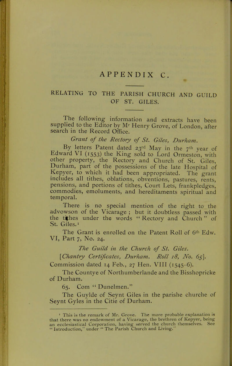 RELATING TO THE PARISH CHURCH AND GUILD OF ST. GILES. The following information and extracts have been supplied to the Editor by M- Henry Grove, of London, after search in the Record Office. Gra7it of the Rectory of St. Giles, Durham. By letters Patent dated 23rd May in the year of Edward VI (1553) the King sold to Lord Ormeston, with other property, the Rectory and Church of St. Giles, Durham, part of the possessions of the late Hospital of Kepyer, to which it had been appropriated. The grant includes all tithes, oblations, obventions, pastures, rents, pensions, and portions of tithes. Court Lets, frankpledges, commodies, emoluments, and hereditaments spiritual and temporal. There is no special mention of the right to the advowson of the Vicarage ; but it doubtless passed with the tithes under the words ''Rectory and Church of St. Giles. I The Grant is enrolled on the Patent Roll of 6^ Edw. VI, Part 7, No. 24. The Guild in the Church of St. Giles. [Chantry Certificates, Durham. Roll 18, No. 65-]. Commission dated 14 Feb., 27 Hen. VIII (1545-6). The Countye of Northumberlande and the Bisshopricke of Durham. 65. Com  Dunelmen. The Guylde of Seynt Giles in the parishe churche of Seynt Gyles in the Citie of Durham. ' This is the remark of Mr. Grove. The more probable explanation is that there was no endowment of a Vicarag-e, the brethren of Kepyer, being an ecclesiastical Corporation, having served the church themselves. See  Introduction, under  The Parish Church and Living.