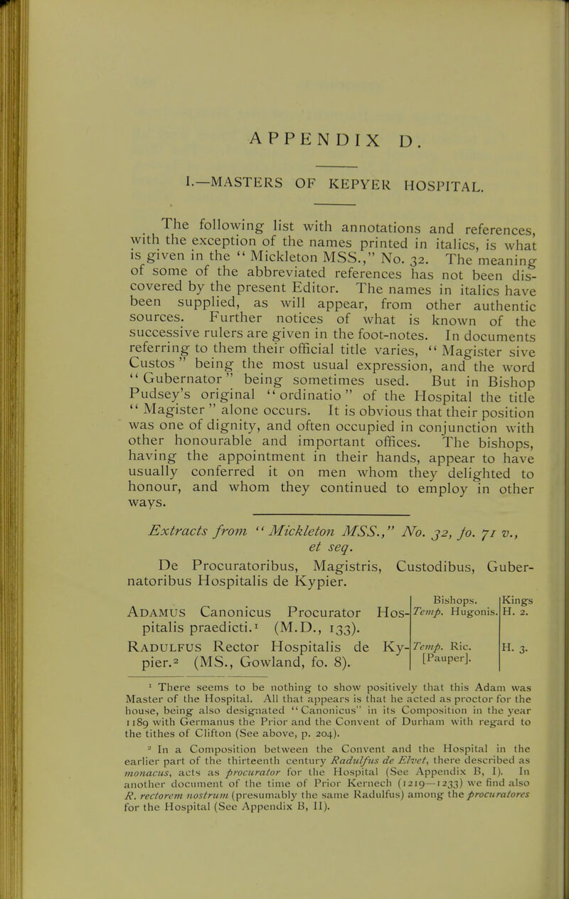 I.—MASTERS OF KEPYER HOSPITAL. The following list with annotations and references, with the exception of the names printed in italics, is what is given in the  Mickleton MSS., No. 32. The meaning of some of the abbreviated references has not been dis- covered by the present Editor. The names in italics have been supplied, as will appear, from other authentic sources. Further notices of what is known of the successive rulers are given in the foot-notes. In documents referring to them their official title varies,  Magister sive Custos  being the most usual expression, and the word Gubernator being sometimes used. But in Bishop Pudsey's original  ordinatio  of the Hospital the title *' Magister  alone occurs. It is obvious that their position was one of dignity, and often occupied in conjunction with other honourable and important offices. The bishops, having the appointment in their hands, appear to have usually conferred it on men whom they delighted to honour, and whom they continued to employ in other ways. Extracts from ''Mickleton MSS., No. j2, fo. v., et seq. De Procuratoribus, Magistris, Custodibus, Guber- natoribus Hospitalis de Kypier. Bishops. Kings Adamus Canonicus Procurator Hos- Temp. Hug-onis. H. 2. pitalis praedicti.i (M.D., 133). Radulfus Rector Hospitalis de Yiy-Temp. Ric. h. 3. pier.2 (MS., Gowland, fo. 8). [Pauper]. ' There seems to be nothing to show positively that this Adam was Master of the Hospital. All that appears is that he acted as proctor for the house, being also designated  Canonicus in its Composition in the year 1189 with Germanus the Prior and the Convent of Durham with regard to the tithes of Clifton (See above, p. 204). ^ In a Composition between the Convent and the Hospital in the earlier part of the thirteenth century Radulfus de Elvct, there described as monacuSy acts as procurator for the Hospital (See Appendix B, I). In another document of the time of Prior Kernech (1219—1233) we find also R. rectorctn nostrum (presumably the same Radulfus) among the procuratores