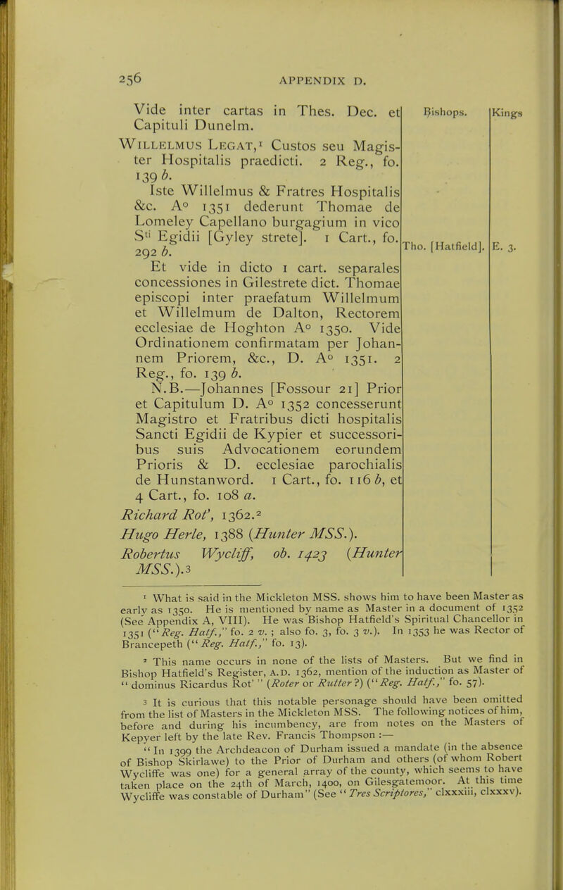 Vide inter cartas in Thes. Dec. et Capituli Dunelm. WiLLELMUS LegaTjI Custos scu Magis- ter Hospitalis praedicti. 2 Reg., 139 b. Iste Willelmus & Fratres Hospitalis &c. Ao 1351 dederunt Thomae de Lomeley Capellano burgagium in vico S^' Egidii [Gyley strete]. i Cart., fo. 292 h. Et vide in dicto i cart, separates concessiones in Gilestrete diet. Thomae episcopi inter praefatum Willelmum et Willelmum de Dalton, Rectorem ecclesiae de Hoghton A° 1350. Vide Ordinationem confirmatam per Johan nem Priorem, &c., D. 1351. : Reg., fo. 139 N.B.—Johannes [Fossour 21] Prior et Capitulum D. A^ 1352 concesserunt Magistro et Fratribus dicti hospitalis Sancti Egidii de Kypier et successori bus suis Advocationem eorundem Prioris & D. ecclesiae parochialis de Hunstanword. i Cart., fo. 116 et 4 Cart., fo. 108 a. Richard Rot', 1362.2 Hugo Herle, 1388 {Hunter MSS.). Rohertus Wycliff, ob. i^2j {Hunter MSS.).3 Tho. [Hatfield]. I^ishops, Kings E. 3. I What is said in the Mickleton MSS. shows him to have been Master as early as 1350. He is mentioned by name as Master in a document of 1352 (See' Appendix A, VHI). He was Bishop Hatfield's Spiritual Chancellor in 1351 (J?eg. Hatf., fo. 2 V. ; also fo. 3, fo. 3 v.). In 1353 he was Rector of Brancepeth {■Reg. Hatf., fo. 13).  This name occurs in none of the lists of Masters. But we find in Bishop Hatfield's Register, a.d. 1362, mention of the induction as Master of  dominus Ricardus Rot'  {Roter or Rutter?) {''Reg. Hatf., fo. 57). 3 It is curious that this notable personage should have been omitted from the list of Masters in the Mickleton MSS. The following notices of him, before and during his incumbency, are from notes on the Masters of Kepyer left by the late Rev. Francis Thompson :— In 1399 the Archdeacon of Durham issued a mandate (in the absence of Bishop Skirlawe) to the Prior of Durham and others (of whom Robert WycliflFe was one) for a general array of the county, which seems to have taken place on the 24th of March, 1400, on Gilesgatemoor. At this time Wycliffe was constable of Durham (See  Tres Scriptores, clxxxui, clxxxv).