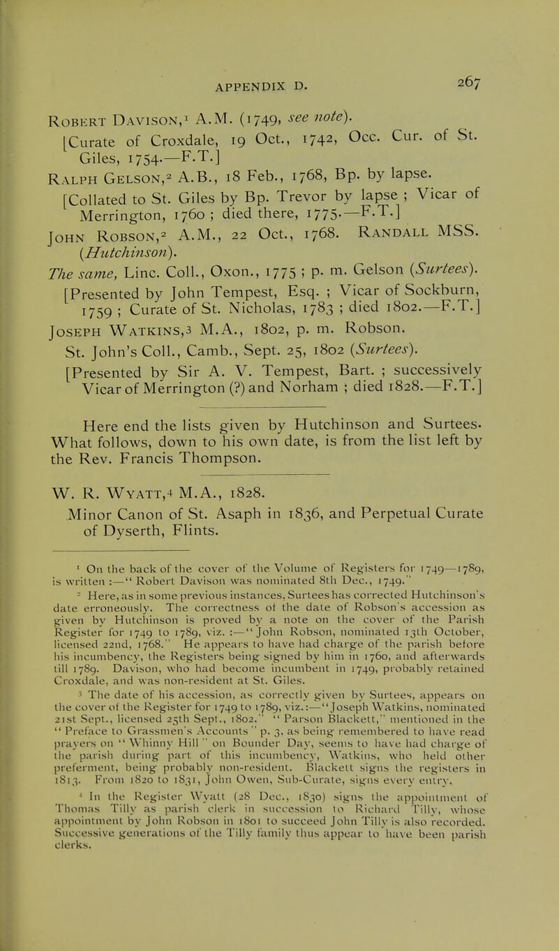 Robert Davison,^ A.M. (1749, see note). [Curate of Croxdale, 19 Oct., 1742, Occ. Cur. of St. Giles, 1754-—F-T.] Ralph Gelson,- A.B., 18 Feb., 1768, Bp. by lapse. [Collated to St. Giles by Bp. Trevor by lapse ; Vicar of Merrington, 1760; died there, I775-— John Robson,^ A.M., 22 Oct., 1768. Randall MSS. {Hutchinson). The same, Line. Coll., Oxon., 1775 ; p. m. Gelson {Surtees). [Presented by John Tempest, Esq. ; Vicar of Sockburn, 1759 ; Curate of St. Nicholas, 1783 ; died 1802.—F.T.] Joseph Watkins,3 M.A., 1802, p. m. Robson. St. John's Coll., Camb., Sept. 25, 1802 {Surtees). [Presented by Sir A. V. Tempest, Bart. ; successively Vicar of Merrington (?)and Norham ; died 1828.—F.T.] Here end the lists given by Hutchinson and Surtees. What follows, down to his own date, is from the list left by the Rev. Francis Thompson. W. R. Wyatt,4 M.A., 1828. Minor Canon of St. Asaph in 1836, and Perpetual Curate of Dyserth, Flints. ' On the back of the cover of the Volume of Registers for 1749—1789, is written :— Robert Davison was nominated 8th Dec, 1749.  - Here, as in some previous instances, Surtees has corrected Hutchinson's date erroneously. The correctness ot the date of Robson's accession as given by Hutchinson is proved b}' a note on the cover of the Parish Register for 1749 to 1789, viz. :—John Robson, nominated 13th October, licensed 22nd, 1768.  He appears to have had charge of the parish before his incumbenc}', the Registers being signed b}' him in 1760, and afterwards till 1789. Davison, who had become incumbent in 1749, probably retained Croxdale, and was non-resident at St. Giles. The date of his accession, as correctly given by Surtees, appears on the cover of the Register for 1749 to 1789, viz.:—Joseph Watkins, nominated 21st Sept., licensed 25th Sept., 1802.  Parson Blackett, mentioned in the  Preface to Grassmens Accounts  p. 3. as being' remembered to have read prayers on  Whinny Hill  on Bounder Day, seems to have had charge of the parish during part of this incumbency, Watkins, who held other preferment, being probably non-resident. Blackett signs the registers in 1813. From 1820 to 1831, John Owen, Sub-Curate, signs every eniry. ' In the Register Wyatt (28 Dec, 1830) signs the appointment of Thomas Tilly as parish clerk in succession to Richani Tillv, whose appointment by John Robson in i8oi to succeed John Tilly is also recorded. Successive generations of the Tilly family thus appear to have been parish clerks.