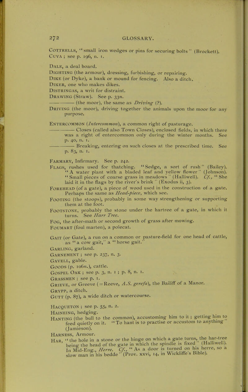 COT.TRELLS, small iron wedgies or pins for securing^ bolts  (Brockett). CuvA ; see p. 196, n. i. Dalk, a deal board. DiGHTiNG (the armour), dressings, furbishing, or repairing-. Dike (or D)'ke), a bank or mound for fencing. Also a ditch. DiKER, one who makes dikes. Distringas, a writ for distraint. Drawing (Straw). See p. 33M. (the moor), the same as Driving (?). Driving (the moor), driving together the animals upon the moor for any purpose. Entercommon {Interco7nmon), a common right of pasturage. Closes (called also Town Closes), enclosed fields, in which there was a right of entercommon only during the winter months. See p. 40, n. 1. Breaking, entering on such closes at the prescribed time. See p. 83, n. I. Farmary, Infirmary. See p. 242. Flags, rushes used for thatching. Sedge, a sort of rush (Bailey). A water plant with a bladed leaf and yellow flower (Johnson).  Small pieces of coarse grass in meadows  (Halliwell). Cf.,  She laid it in the flags by the river's brink  (Exodus ii, 3). Forehead (of a gate), a piece of wood used in the construction of a gate. Perhaps the same as Head-piece, which see. Footing (the stoops), probably in some way strengthening or supporting them at the foot. FOOTSTONE, probably the stone under the hartree of a gate, in which it turns. See Harr Tree. Fog, the after-math or second growth of grass after mowing. Foumart (foul marten), a polecat. Gait (or Gate), a run on a common or pasture-field for one head of cattle, as a cow gait, a horse gait. Garling, garland. Garnement ; see p. 237, n. 3. Gavell, gable. Goods (p. io6«.), cattle. Gospel Oak ; see p. 3, n. i ; p. 8, n. i. Grassmen ; see p. i. Grieve, or Greeve ( = Reeve, A.S. gerefa\ the Bailiff of a Manor. Grypp, a ditch. GuTT (p. 87), a wide ditch or watercourse. Hacqueton ; see p. 55, n. 2. Haineing, hedging. Ranting (the bull to the common), accustoming him to it ; getting him to feed quietly on it. To hant is to practise or accustom to anythmg (Jamieson). Harness, Armour. Har.  the hole in a stone or the hinge on which a gate turns, the har-tree being the head of the gate in which the spmdle is fixed (Halhvvell). In Mid-Eng., Herre. Cf.,  As a door is turned on li>s l^erre, so a slow man in his bedde  (Prov. xxvi, 14, m Wickliffe s Bible).