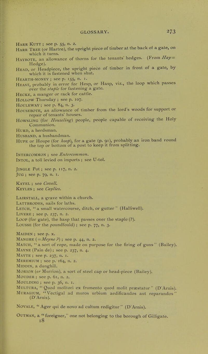 Harr Kutt ; see p. 55, n. 2. Harr Tree (or Hartre), the upright piece of timber at the back of a gate, on which it turns. Haybote, an allowance of thorns for the tenants' hedges. (From Hay= Hedge). Head, or Headpiece, the upright piece of timber in front of a gate, by which it is fastened when shut. Hearth-money ; see p. 155, n. i. Heast, probably in error for Hesp, or Hasp, viz., the loop which passes over the staple for fastening a gate. Hecke, a manger or rack for cattle. Hollow Thursday ; see p. 107. Houleway ; see p. 84, n. 3. Housebote, an allowance of timber from the lord's woods for support or repair of tenants' houses. HowsLiNG (for Honseling) people, people capable of receiving the Holy Couniiunion. HuRD, a herdsman. Husband, a husbandman. Hupe or Houpe (for lioop\ for a gate (p. 91), probably an iron band round the top or bottom of a post to keep it from splitting. Intercommon ; see Eniercoinmon. Intol, a toll levied on imports ; see U-tol. Jingle Pot ; see p. 117, n. 2. Jug ; see p. 79, n. i. Kavel ; see Cavell. Keyles ; see Caylies. Lairstall, a grave within a church. Lattbrodes, nails for laths. Letch,  a small watercourse, ditch, or gutter  (Halliwell). LiVERE ; see p. 237, n. 2. Loop (for gate), the hasp that passes over the staple (?). LoussE (for the poundfould) ; see p. 77, n. 3. Maiden ; see p. x. Manghe { — Meyne ?) ; see p. 44, n. 2. Match, a sort of rope, made on purpose for the firing of gims  (Bailey). Mayne (Pain de); see p. 237, n. 4. Mayte ; see p. 237, n. i. Meremium ; see p. 164, n. 2. Middtn, a dunghill. Morion {or Murrion), a sort of steel cap or head-piece (Bailey). Mouder ; see p. 61, n. 2. Moulding ; see p. 36, n. i. Multura, Quod molitori ex frumento quod molit prsestatur  (D'Arnis). Muragium,  Vectigal ad muros urbium aedificandos aut reparandos (D'Arnis). Novale,  Ager qui de novo ad cultum redigitur  (D'Arnis). OuTMAN, a  foreigner, one not belonging to the borough of Gilligate.