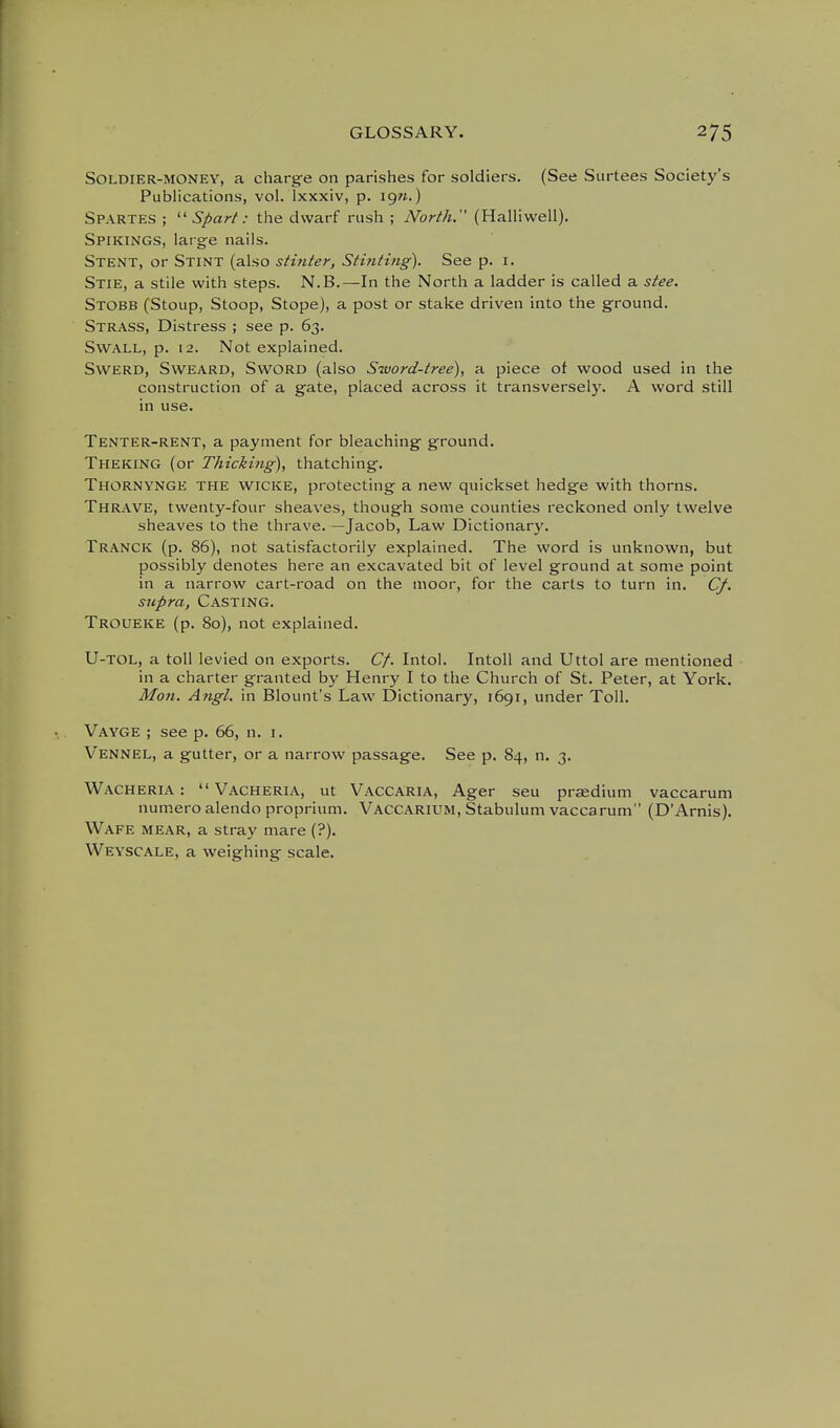 Soldier-money, a charge on parishes for soldiers. (See Surtees Society's Publications, vol. Ixxxiv, p. ign.) Spartes ;  Sfiarf: the dwarf rush ; North. (Halliwell). Spikings, larg-e nails. Stent, or Stint (also stinter, Stinting). See p. i. Stie, a stile with steps. N.B.—In the North a ladder is called a stee. Stobb (Stoup, Stoop, Stope), a post or stake driven into the ground. Strass, Distress ; see p. 63. SWALL, p. 12. Not explained. SwERD, SWEARD, SwORD (also Sword-tree), a piece of wood used in the construction of a gate, placed across it transversely. A word still in use. Tenter-rent, a payment for bleaching ground. Theking (or Thicking), thatching. Thornynge the wicke, protecting a new quickset hedge with thorns. Thrave, twenty-four sheaves, though some counties reckoned only twelve sheaves to the thrave. —Jacob, Law Dictionary. Tranck (p. 86), not satisfactorily explained. The word is unknown, but possibly denotes here an excavated bit of level ground at some point in a narrow cart-road on the moor, for the carts to turn in. Cf. supra, Casting. Troueke (p. 80), not explained. U-TOL, a toll levied on exports. Cf. Intol. Intoll and Uttol are mentioned in a charter granted by Henry I to the Church of St. Peter, at York. Mon. Angl. in Blount's Law Dictionary, 1691, under Toll. Vayge ; see p. 66, n. i. Vennel, a gutter, or a narrow passage. See p. 84, n. 3. Wacheria :  Vacheria, ut Vaccaria, Ager seu prccdium vaccarum num.ero alendo proprium. Vaccarium, Stabulum vaccarum (D'Arnis). Wafe mear, a stray mare (?). Weyscale, a weighing scale.