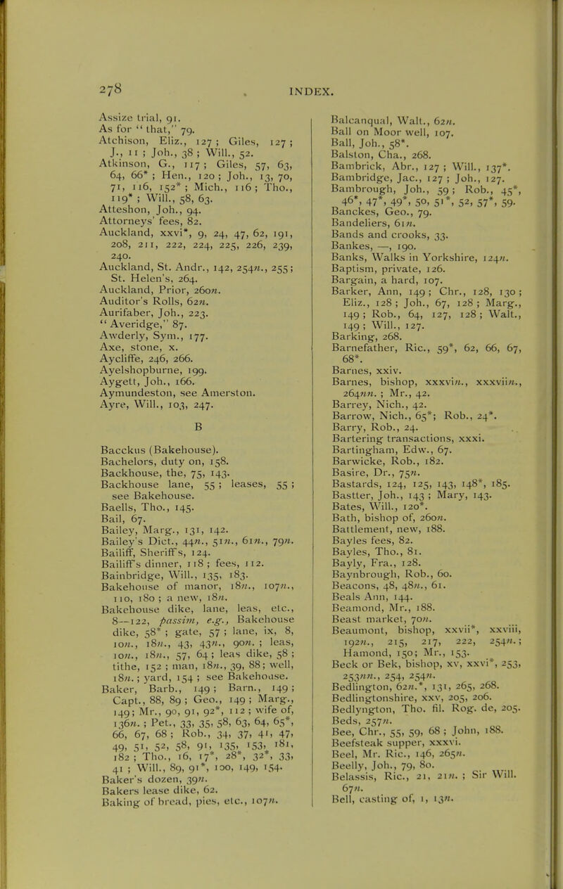 Assize trial, 91. As for  that, 79. Atchison, Eliz., 127; Giles, 127; J., II ; Joh., 38 ; Will., 52. Atkinson, G., 117; Giles, 57, 63, 64, 66*; Hen., 120; Joh., 13,70, 71, n6, 152*; Mich., 116; Tho., 119*; Will., 58, 63. Atteshon, Job., 94. Attorneys' fees, 82. Auckland, xxvi*, 9, 24, 47, 62, 191, 208, 211, 222, 224, 225, 226, 239, 240. Auckland, St. Andr., 142, 254;!., 255; St. Helen's, 264. Auckland, Prior, 26o«. Auditor's Rolls, 62«. Aurifaber, Joh., 223,  Averidg-e, 87. Awderly, Sym., 177. Axe, stone, x. Aycliffe, 246, 266. Ayelshopburne, 199. Ayg-ett, Joh., 166. Aymundeston, see Amerston. Ayre, Will., 103, 247. B Bacckus (Bakehouse). Bachelors, duty on, 158. Backhouse, the, 75, 143. Backhouse lane, 55 ; leases, 55 ; see Bakehouse. Baells, Tho., 145. Bail, 67. Bailey, Marg., 131, 142. Bailey's Diet., 44«., 51-, 6in., jgn. Bailiff, Sheriffs, 124. Bailiffs dinner, 118; fees, ii2. Bainbridge, Will., 135, 183. Bakehouse of manor, i8«., lojn., 110, 180 ; a new, i8n. Bakehouse dike, lane, leas, etc., 8—122, passim, e.g., Bakehouse dike, 58* ; gate, 57 ; lane, ix, 8, \on., iSn., 43, 43«., gon. ; leas, ion., i8n., 57, 64; leas dike, 58; tithe, 152 ; man, i8«., 39, 88; well, i8n.; yard, 154 ; see Bakehouse. Baker, Barb., 149; Barn., 149; Capt., 88, 89; Geo., 149; Marg., 149; Mr., 90, 91, 92*, 112; wife of, i36«. ; Pet., 33, 35. 58, 63, 64, 65*, 66, 67, 68; Rob., 34, 37, 41, 47. 49. 51. 52. 58. 9'.^ 135.^ '53, 182 ; Tho., 16, 17*, 28*, 32*, 33, 41 ; Will., 89, 91*, loo, 149, 154. Baker's dozen, 39W. Bakers lease dike, 62. Baking of bread, pies, etc., i07«. Balcanqual, Walt., 62«. Ball on Moor well, 107. Ball, Joh., 58*. Balston, Cha., 268. Bambrick, Abr., 127 ; Will., 137*. Bambridge, Jac, 127 ; Joh., 127. Bambrough, Joh., 59; Rob., 45*, 46*, 47*, 49*, so, 51*, 52, 57*, 59. Banckes, Geo., 79. Bandeliers, 6i«. Bands and crooks, 33. Bankes, —, 190. Banks, Walks in Yorkshire, i24«. Baptism, private, 126. Bargain, a hard, 107. Barker, Ann, 149 ; Chr., 128, 130 ; Eliz., 128; Joh., 67, 128; Marg., 149; Rob., 64, 127, 128; Walt., 149 ; Will., 127. Barking, 268. Barnefather, Ric, 59*, 62, 66, 67, 68*. Barnes, xxiv. Barnes, bishop, xxxviw., xxxvii«., 264WM. ; Mr., 42. Barrey, Nich., 42, Barrow, Nich., 65*; Rob., 24*. Barry, Rob., 24. Bartering transactions, xxxi. Bartingham, Edw., 67. Barwicke, Rob., 182. Basire, Dr., 75^. Bastards, 124, 125, 143, 148*, 185. Bastter, Joh., 143 ; Mary, 143. Bates, Will., 120*. Bath, bishop of, 260M. Battlement, new, 188. Bayles fees, 82. Bayles, Tho., 81. Bayly, Fra., 128. Baynbrougli, Rob., 60. Beacons, 48, 48^., 61. Beals Ann, 144. Beamond, Mr., 188. Beast market, 70//. Beaumont, bishop, xxvii*, xxviii, i92«., 215, 217, 222, 254«.; Hamond, 150; Mr., 153. Beck or Bek, bishop, xv, xxvi*, 253, 253254. 254»- Bedlington, 62;/.*, 131, 265, 268. Bedlingtonshire, xxv, 205, 206. Bedlyngrton, Tho. fil. Rog. de, 205. Beds, 257«. Bee, Chr., 55, 59, 68 ; John, 188. Beefsteak supper, xxxvi. Beel, Mr. Ric, 146, 265«. Beelly. Job., 79, 80. Belassis, Ric, 21, 2i«. ; Sir Will. 67«. Bell, casting of, i, i3«.