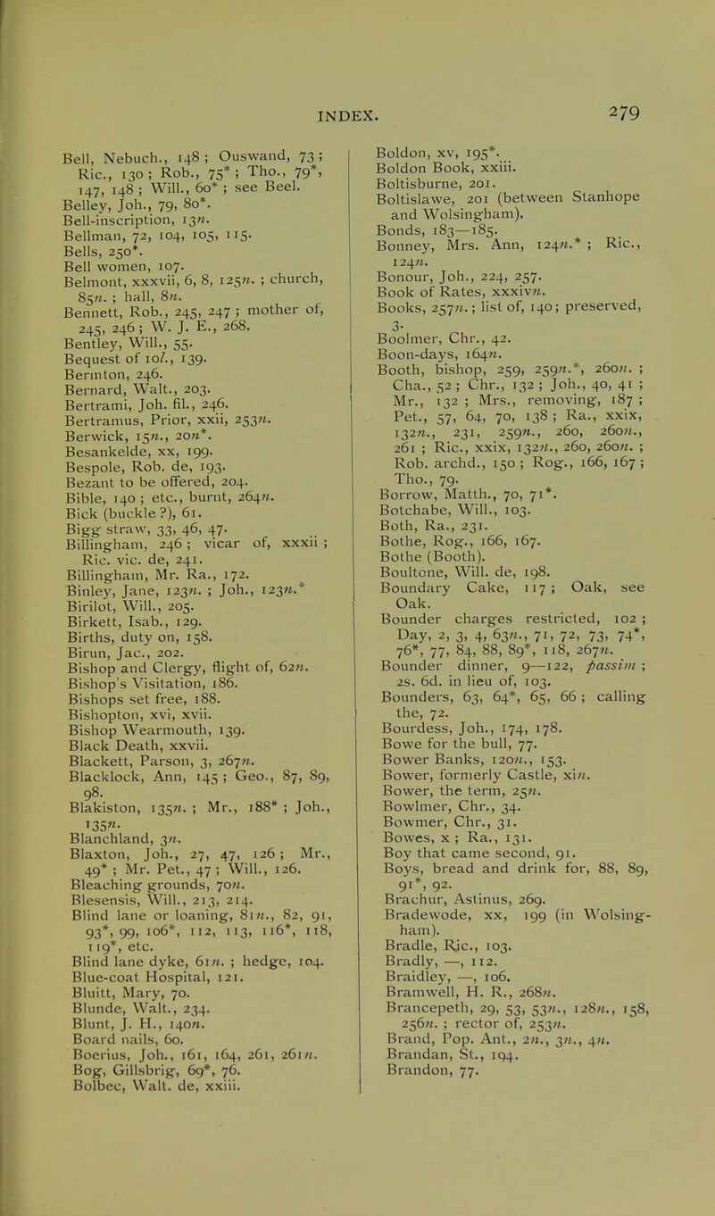 Bell, Nebuch., 148; Ouswand, 73; Ric, 130; Rob., 75*; Tho., 79*, 147, 148 ; Will., 60* ; see Beel. Belley, Joh., 79, 80*. Bell-inscription, i3«. Bellman, 72, 104, 105, 115. Bells, 250*. Bell women, 107. Belmont, xxxvii, 6, 8, 125^. ; church, 85«. ; hall, 8«. Bennett, Rob., 245, 247 ; mother of, 24s, 246; W. J. E., 268. Bentley, Will., 55. Bequest of 10/., 139. Bermton, 246. Bernard, Walt., 203. Bertrami, Joh. fil., 246. Bertramus, Prior, xxii, 253«. Berwick, 15W., 2o;i*. Besankelde, xx, 199. Bespole, Rob. de, 193. Bezant to be offered, 204. Bible, 140 ; etc., burnt, 264W. Bick (buckle?), 61. Bigg: straw, 33, 46, 47. Billingham, 246 ; vicar of, xxxu ; Ric. vie. de, 241. Billingham, Mr. Ra., 172. Binley, Jane, 1237*. ; Joh., 123^.* Birilot, Will., 205. Birkett, Isab., 129. Births, duty on, 158. Birun, Jac, 202. Bishop and Clergy, flight of, 6211. Bishop's Visitation, 186. Bishops set free, 188. Bishopton, xvi, xvii. Bishop Wearmouth, 139. Black Death, xxvii. Blackett, Parson, 3, 267n. Blacklock, Ann, 145; Geo., 87, 89, 98. Blakiston, i35n. ; Mr., 188* ; Joh., Blanchland, 3«. Blaxton, Joh., 27, 47, 126 ; Mr., 49* ; Mr. Pet., 47 ; Will., 126. Bleaching grounds, jon. Blesensis, Will., 213, 214. Blind lane or loaning, 8i«., 82, 91, 93*, 99, 106*, 112, 113, 116*, 118, 119*, etc. Blind lane dyke, 6in. ; hedge, 104. Blue-coat Hospital, 121. Bluitt, Mary, 70. Blunde, Walt., 234. Blunt, J. H., i40«. Board nails, 60. Boerius, Joh., 161, 164, 261, 26111. Bog, Gillsbrig, 69*, 76. Bolbec, Wall, de, xxiii. Boldon, XV, 195*. Boldon Book, xxiii. Boltisburne, 201. Boltislawe, 201 (between Stanhope and Wolsingham). Bonds, 183—185. Bonney, Mrs. Ann, 124^.* ; Ric, 124«. Bonour, Joh., 224, 257. Book of Rates, xxxiv«. Books, 257;i.; list of, 140; preserved, 3- Boolmer, Chr., 42. Boon-days, 164W. Booth, bishop, 259, 259;!.*, 26o«. ; Cha., 52 ; Chr., 132 ; Joh., 40, 41 ; Mr., 132 ; Mrs., removing, 187 ; Pet., 57, 64, 70, 138 ; Ra., xxix, 132W., 231, 259«., 260, 26o«., 261 ; Ric, xxix, 132/1., 260, 260W. ; Rob. archd., 150 ; Rog., 166, 167 ; Tho., 79. Borrow, Matth., 70, 71*. Botchabe, Will., 103. Both, Ra., 231. Bothe, Rog., 166, 167. Bothe (Booth). Boultone, Will, de, 198. Boundary Cake, 117; Oak, see Oak. Bounder charges restricted, 102 ; Day, 2, 3, 4, 63«., 71, 72, 73, 74*, 76*, 77, 84, 88, 89*, IJ 8, 267«. _ Bounder dinner, 9—122, passim ; 2S. 6d. in lieu of, 103. Bounders, 63, 64*, 65, 66 ; calling the, 72. Bourdess, Joh., 174, 178. Bowe for the bull, 77. Bower Banks, i2o;i., 153. Bower, formerly Castle, xin. Bower, the term, 2^n. Bowlmer, Chr., 34. Bowmer, Chr., 31. Bowes, X ; Ra., 131. Boy that came second, 91. Boys, bread and drink for, 88, 89, 91*, 92. Brachur, Astinus, 269. Bradewode, xx, 199 (in Wolsing- ham). Bradle, Ric, 103. Bradly, —, 112. Braidley, —, 106. Bramwell, H. R., 268;*. Brancepeth, 29, 53, 53^., 128/i., 158, 256«. ; rector of, 253^. Brand, Pop. Ant., 211., 3/t., 4;t. Brandan, St., 194. Brandon, 77.