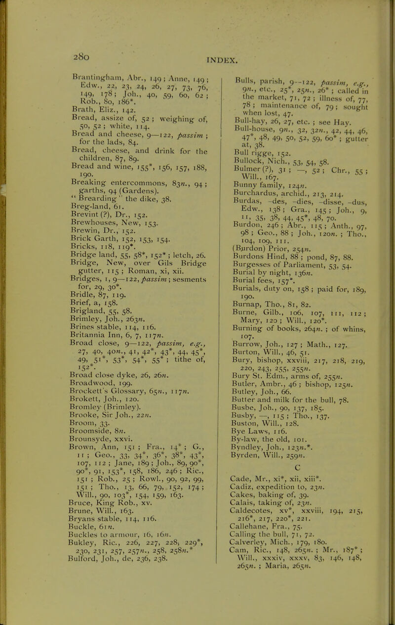 INDEX. Brantinjfham, Abr,, 149; Anne, 149; Edw., 22, 23, 24, 26, 27, 73, 76, 149. 178; Job., 40, 59, 60, 62 ; Rob., 80, 186*. Bratb, Eliz., 142. Bread, assize of, 52 ; weighing of, 50, 52 ; white, 114. Bread and cheese, 9—122, passitn ; for the lads, 84. Bread, cheese, and drink for the children, 87, 89. Bread and wine, 155*, 156, 157, 188, 190. Breaking entercommons, 83«., 94; garths, 94 (Gardens).  Brearding  the dike, 38. Breg-land, 61. Brevint (?), Dr., 152. Brewhouses, New, 153. Brewin, Dr., 152. Brick Garth, 152, 153, 154. Bricks, 118, 119*. Bridge land, 55, 58*, 152* ; letch, 26. Bridge, New, over Gils Bridge gutter, 115 ; Roman, xi, xii. Bridges, i, 9—122, passim; sesments for, 29, 30*. Bridle, 87, 119. Brief, a, 158. Brigland. 55, 58. Brimley, Joh., 263«. Brines stable, 114, 116. Britannia Inn, 6, 7, 117M. Broad close, 9—122, passim, e.g., 27, 40, 4o«., 41, 42*, 43*, 44, 45*, 49. 51*. 53*, 54*, 55* ; tithe of, 152*. Broad close dyke, 26, 26w. Broadwood, 199. Brockett s Glossary, 65/t., 117M. Brokett, Job., 120. Bromley (Brimley). Brooke, Sir Job., 22;*. Broom, 33. Broomside, 8«. Brounsyde, xxvi. Brown, Ann, 151 ; Fra., 14* ; G., II ; Geo., 33, 34*, 36*, 38*, 43*, 107, 112 ; Jane, 189 ; Job., 89, 90*, 90*, 91, 153*, 158, i86, 246; Ric, 15r ; Rob., 25 ; Rowl., 90, 92, 99, 151; Tho., 13, 66, 79, 152, 174; Will., 90, 103*, 154, 159, 163. Bruce, King Rob., xv. Brune, Will., 163. Bryans stable, 114, 116. Buckle, 6i«. Buckles to armour, 16, i6«. Bukley, Ric, 226, 227, 228^ 229*, 230, 231, 257, 257«., 258, 2s8«.* Bulford, Job., de, 236, 238. Bulls, parish, 9--122, passim, e.g., 9«., etc., 25*, 25«., 26* ; called in the market, 71, 72 ; illness of, 77, 78 ; maintenance of, 79 ; sought when lost, 47. Bull-hay, 26, 27, etc. ; see Hay. Bull-house, 9«., 32, 32«., 42, 44, 46, 47 , 48, 49, 50, 52, 59, 60* ; gutter at, 38. Bull rigge, 152. Bullock, Nich., 53, 54, 58, Bulmer(?), 31 ; -,52; Chr., 55; Will., 167. Bunny family, i24«, Burchardus, archid., 213, 214. Burdas, -des, -dies, -disse, -dus, Edw., 138; Gra., 145; Job., 9, 35, 38, 44, 45*. 48, 70- Burdon, 246; Abr., 115; Anth., 97, 98 ; Geo., 88 ; Job., 120W. ; Tho., 104, 109, III. (Biirdon) Prior, 254M. Burdons Hind, 88 ; pond, 87, 88. Burgesses of Parliament, 53, 54. Burial by night, 136W. Burial fees, 157*. Burials, duty on, 158 ; paid for, 189, 190. Burnap, Tho., 81, 82. Burne, Gilb., 106, 107, in, 112; Mary, 120 ; Will., 120*. Burning of books, 264M. ; of whins, 107. Burrow, Job., 127 ; Math., 127. Burton, Will., 46, 51. Bury, bishop, xxviii, 217, 218, 219, 220, 243, 255, 255W. Bury St. Edm., arms of, 255«. Butler, Ambr., 46 ; bishop, I25«. Butley, Job., 66. Butler and milk for the bull, 78. Busbe, Job., 90, 137, 185. Busby, —, 115 ; Tho., 137. Buston, Will., 128. Bye Laws, 116. By-law, the old, loi. Byndley, Job., i23«.*. Byrden, Will., 259M. Cade, Mr., xi*, xii, xiii*. Cadiz, expedition to, 23«. Cakes, baking of, 39. Calais, taking of, 23«. Caldecotes, xv*, xxviii, 194, 215, 216*, 217, 220*, 221. Callehane, Fra., 75. Calling the bull, 71, 72. Calverlej', Mich., 179, 180. Cam, Ric, 148, 265«. ; Mr., 187* ; Will., xxxiv, XXXV, 83, 146, 14S, 265«. ; Maria, 265«.
