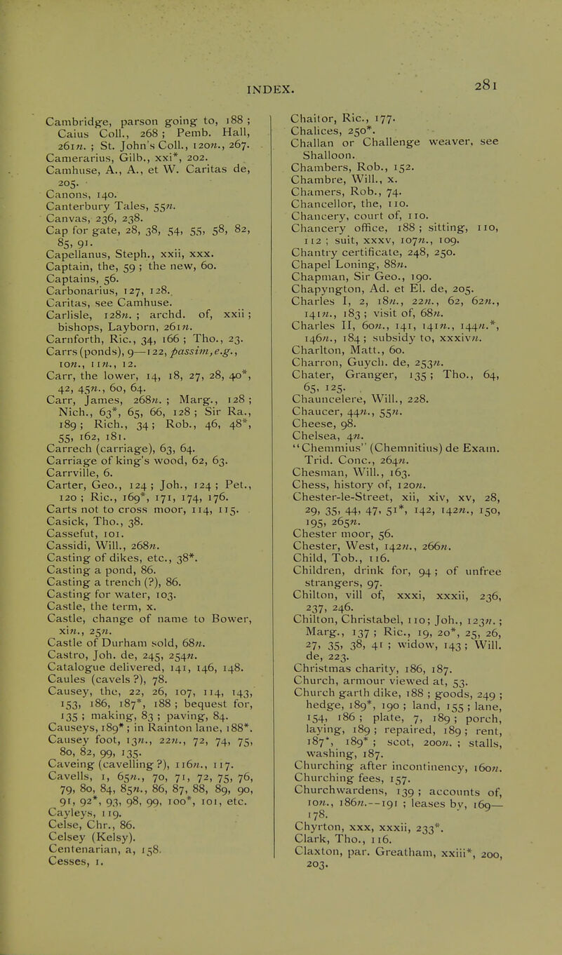 Cambridge, parson going to, i88 ; Caius Coll., 268; Pemb. Hall, 26i«. ; St. John's Coll., 120M., 267. Canierarius, Gilb., xxi*, 202. Camhuse, A., A., et W. Caritas de, 205. Canons, 140. Canterbury Tales, 55M. Canvas, 236, 238. Cap for gate, 28, 38, 54, 55, 58, 82, 85. 91- Capellanus, Steph., xxn, xxx. Captain, the, 59 ; the new, 60. Captains, 56. Carbonarius, 127, 128.. Caritas, see Camhuse. Carlisle, i28w. ; archd. of, xxii ; bishops, Layborn, 261^1. Carnforth, Ric., 34, 166; Tho., 23. Carrs (ponds), 9— 122, passim,e.g., low., 112. Carr, the lower, 14, 18, 27, 28, 40*, 42, 45W., 60, 64. Carr, James, 268«. ; Marg., 128; Nich., 63*, 65, 66, 128 ; Sir Ra., 189; Rich., 34; Rob., 46, 48*, 55, 162, 181. Carrech (carriage), 63, 64. Carriage of king's wood, 62, 63. Carrville, 6. Carter, Geo., 124; Joh., 124; Pet., 120 ; Ric, 169*, 171, 174, 176. Carts not to cross moor, 114, 115. Casick, Tho., 38. Cassefut, loi. Cassidi, Will., 268«. Casting of dikes, etc., 38*. Casting a pond, 86. Casting a trench (?), 86. Casting for water, 103. Castle, the term, x. Castle, change of name to Bower, xiw., 25;i. Castle of Durham sold, 68«. Castro, Joh. de, 245, 254W. Catalogue delivered, 141, 146, 148. Caules (cavels ?), 78. Causey, the, 22, 26, 107, 114, 143, 153, 186, 187*, i88 ; bequest for, 135 ; making, 83 ; paving, 84. Causeys, 189* ; in Rainton lane, 188*. Causey foot, 13^., 22w., 72, 74, 75, 80, 82, 99, 135. Caveing (cavelling ?), ii6«., 117. Cavells, I, 65«., 70, 71, 72, 75, 76, 79, 80, 84, 85W., 86, 87, 88, 89, 90, 9'. 92*1 9.3' 98, 99' 'oo*, loi, etc. Caiyleys, 119. Celse, Chr., 86. Celsey (Kelsy). Centenarian, a, 158. Cesses, i. Chaitor, Ric, 177. Chalices, 250*. Challan or Challenge weaver, see Shalloon. Chambers, Rob., 152. Chambre, Will., x. Chamers, Rob., 74. Chancellor, the, 110. Chancery, court of, no. Chancery office, i88 ; sitting, iio, 112 ; suit, XXXV, lo^n., 109. Chantry certificate, 248, 250. Chapel Loning, 88w. Chapman, Sir Geo., 190. Chapyngton, Ad. et El. de, 205. Charles I, 2, i8«., 22«., 62, 62«., 141^., 183; visit of, 68«. Charles II, 6o«., 141, 141W., 144^.*, i46«., 184 ; subsidy to, xxxiv«. Charlton, Matt., 60. Charron, Guych. de, 253/*. Chater, Granger, 135; Tho., 64, 6S' 125. . Chauncelere, Will., 228. Chaucer, 44«., 55«. Cheese, 98. Chelsea, 4«. Chemmius (Chemnitiiis) de Exam. Trid. Cone, 264«. Chesman, Will., 163. Chess, history of, i20n. Chester-le-Street, xii, xiv, xv, 28, 29. 35. 44' 47' 51*. 142, i42«-, 15°. 195, 265W. Chester moor, 56. Chester, West, 142W., 266w. Child, Tob., 116. Children, drink for, 94; of unfree strangers, 97. Chilton, vill of, xxxi, xxxii, 236, 237, 246. Chilton, Christabel, 110; Joh., 123;/. ; Marg., 137 ; Ric, 19, 20*, 25, 26, 27. 35. 38, 4' ; widow, 143; Will, de, 223. Christmas charity, 186, 187. Church, armour viewed at, 53. Church garth dike, 188 ; goods, 249 ; hedge, 189*, 190 ; land, 155 ; lane, 154, 186; plate, 7, 189; porch, laying, 189; repaired, 189; rent, 187*, 189* ; scot, 200«. ; stalls, washing, 187. Churching after incontinency, i6o«. Churching fees, 157. Churchwardens, 139 ; accounts of, low., ]86;i.--i9i ; leases bv, 160— .78. Chyrton, xxx, xxxii, 233*'. Clark, Tho., 116. Claxton, par. Greatham, xxiii*, 200, 203.