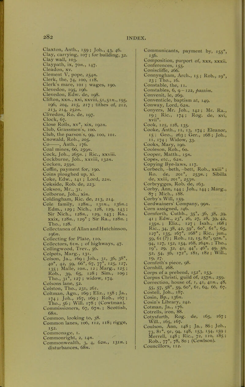 Claxton, Antli., 159; Joh., 43, 46. Clay, carrying-, 107; for building, 32. Clay wall, 103. Claypath, ix, 7o«., 147. Cleadon, xv. Clement V, pope, 254«. Clerk, the, 74, 100, 118. Clerk's mare, loi ; wages, 190. Clevedon, 195, 196. Clevedon, Edw. de, 198. Clifton, xx«., xxi, xxviii,5i,5iM., 195, 196, 204, 215, 217 ; tithes of, 212, 213, 214, 252«. Cliveden, Ro. de, 197. Clock, 67. Close Rolls, XV*, xix, i92«. Club, Grassmen's, 100. Club, the parson's, 99, 100, loi. Cnowald, Rob., 205. Co , Anth., 176. Coal mines, 66, 259«, Cock, Joh., 26^/1. ; Ric, xxviii. Cockburne, Joh., xxviii, i32«. Cocken, 259;*. Coffin, payment for, 190. Coins ploughed up, xi. Coke, Edw., 141 ; Lord, 22;^. Cokside, Rob. de, 223. Cokson, Mr., 31. Colborne, Joh., xi«. Coldingham, Ric. de, 213, 214. Cole family, 12811., 131M., i36«.; Edm., 129; Nich., 128, 129, 143; Sir Nich., i28«., 129, 143; Ra., xxix, 128W., 129* ; Sir Ra., i28«. ; Tho., 128. Collectanea of Allan and Hutchinson, I96«. Collecting for Plate, no. Collectors, 6in. ; of highways, 47. CoUingwood, Trev., 56. Colpots, Marg., 131. Colson, Ja., 169; Joh., 31, 36, 38*, 40*, 42, 59, 66*, 67, 77*, 125, 127, 135; Malle, io«., 12; Marg., 125; Rob., 39, 65, 128; Sim., 109; Tho., 31*, 127 ; widow, 174. Colsons lane, 52. Colston, Tho., 231, 261. Coltman, Agn., 169 ; Eliz., 158 ; Ja., 174; Joh., 167, 169; Rob., 167; Tho., 56 ; Will. 178 ; (Cowtman). Commissioners, 67, 67/i. ; Scottish, 68n. Common, looking to, 38. Common lanes, 106, 112, 118; rigge, 152. Commonage, i. Commonright, 2, 14M.  Commonwealth, 3, 4, 62«., i3i«. ; disturbances, 68n. Communicants, payment by, 155*, 156. Composition, purport of, xxx, xxxii. Conferences, 155. Conisciiffe, 266. Connyngham, Arch., 15; Rob., 19*, 23 ; Tho., 16. Constable, the, 11. Constables, 6, 122, passim. Convenit, le, 269. Conventicle, baptism at, 149. Conway, Lord, 62«. Conyers, Mr. Joh., 142 ; Mr. Ra., 19; Ric, 174; Rog. de, xvi, xvii*. Cook, 125, 128, 135, Cooke, Anth., 11, 13, 174; Eleanor, 15; Geo., 263; Ger., 168; Joh., II, 174 ; Widow, 33. Cooks, Mary, 190. Cooleson, Rob., 60. Cooper, Matth., i5«. Copes, etc., 62«. Copying Bye-laws, 117. Corbech, -beth, -bett, Rob., xxiii* ; Ro. de, 201*, 253M. ; Sibilla de, xxiii, 201*, 253;*. Corbrygges, Rob. de, 163. Corby, Ann, 144 ; Joh., 144 ; Marg., 87 ; Mich., 188. Corby's Will, 159. Cordwainers' Company, 99M. Corn assigned, 246. Cornforth, Cuthb., 35*, 36, 38, 39, 41 ; Edw., 23*, 26, 27, 28, 39, 42, 135M. ; Eliz., 127; Isab., 168; Ric, 34, 38, 42, 59*. 60*, 61*, 65, 127*, 13s. '67*, 168*; Ric, jun., 59, 61 (?); Rob., 12, 15, 82*, 92n.*, 94, 127, 152, 154, 168, 264«. ; Tho., 19*, 29, 32, 41, 44*, 46*, 49, 50, 52, 54, 56, 172*, 181, 182; Will., 19,27. Cornfoth's piece, 98. Cornhill, 268. Corps of a prebend, 152*, 153. Corpus Christi, guild of, 2^'jn., 259. Correction, house of, i, 41, 41M., 48, 55. 57. 58*, 59. 60*, 61, 64, 66, 67. Costell, Joh., 187. Cosin, Bp., 136M. Cosin's Librarjs 242. Cotman, Ja., 176. Cotrells, iron, 88. Cotysfurth, Rog. de, 165, 167 ; Will., 165, 167. Coulson, Ann, 148; Ja., 86; Joh., 73. 81*, 91, 94. '48. 153. 154. 159 ; Merrell, 148; Ric, 72, no, 185; Rob., 77*, 78, 80 ; (Cowlson). Councillors, 112.