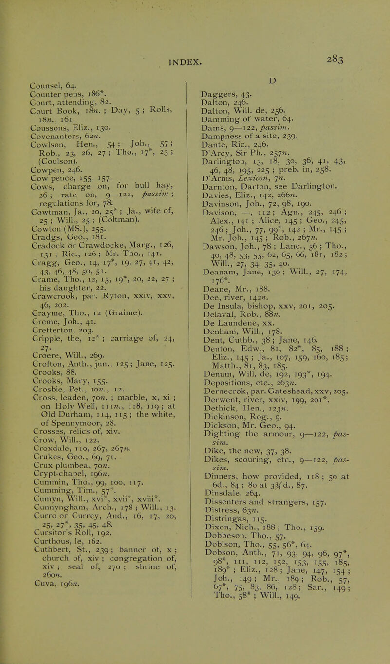 Counsel, 64. Counter pens, 186*. Court, attending, 82. Court Book, i8m. ; Day, S ; Rolls, i8«., 161. Coussons, Eliz., 130. Covenanters, 6211. Cowlson, Hen., 54; Joh., 57; Rob., 23, 26, 27; Tho., 17*, 23; (Coulson). Cowpen, 246. Cow pence, 155, 157. Cows, charg-e on, for bull hay, 26; rate on, 9—122, passim', regulations for, 78. Cowtman, Ja., 20, 25* ; Ja., wife of, 25 ; Will., 25 ; (Coltman). Cowton (MS.), 255. Cradgs, Geo., 181. Cradock or Crawdocke, Marg., 126, 131 ; Ric, J26; Mr. Tho., 141. Cragg, Geo., 14, 17*, 19, 27, 41, 42, 43. 46, 48, 50. 51- Cranie, Tho., 12, 15, 19*, 20, 22, 27 ; his daughter, 22. Crawcrook, par. Ryton, xxiv, xxv, 46, 202. Crayme, Tho., 12 (Grainie). Creme, Joh., 41. Cretterton, 203. Cripple, the, 12* ; carriage of, 24, 27. Croere, Will., 269. Crofton, Anth., jun., 125; Jane, 125. Crooks, 88. Crooks, Mary, 155. Crosbie, Pet., lOw., 12. Cross, leaden, 70«. ; marble, x, xi ; on Holy Well, \ \\n., 118, 119; at Old Durham, 114, 115 ; the white, of Spennymoor, 28. Crosses, relics of, xiv. Crow, Will., 122. Croxdale, iio, 267, 267M. Crukes, Geo., 69, 71. Crux plumbea, 70;/. Crypt-chapel, \o^n. Cummin, Tho., 99, 100, 117. Gumming, Tim., 57*. Cumyn, Will., xvi*, xvii*, xviii*'. Cunnyngham, Arch., 178; Will., 13. Curro or Currey, And., 16, 17, 20, 25.. 27*, 35. 45. 48. Cursitor's Roll, 192. Curthous, le, 162. Cuthbert, St., 239 ; banner of, x ; church of, xiv ; congregation of, xiv ; seal of, 270 ; shrine of, 26o«. Cuva, ig6«. D Daggers, 43. Dalton, 246. Dalton, Will, de, 256. Damming of water, 64. Dams, 9—122, passim. Dampness of a site, 239. Dante, Ric, 246. D'Arcy, Sir Ph., 257^. Darlington, 13, 18, 30, 36, 41, 43, 46, 48, 195, 225 ; preb. in, 258. D'Arnis, Lexicon, 7». Darnton, Darton, see Darlington. Davies, Eliz., 142, 26611. Davinson, Joh., 72, 98, 190. Davison, —, 112; Agn., 245, 246; Alex., 141 ; AUce, 145 ; Geo., 245, 246 ; Joh., 77, 99*, 142 ; Mr., 145 ; Mr. Joh., 145 ; Rob., 267«. Dawson, Joh., 78 ; Lane, 56 ; Tho., 40, 48, 53, 55, 62, 65, 66, 181, 182; Will., 27, 34, 35, 40. Deanam, Jane, 130; Will., 27, 174, 176*. Deane, Mr., 188. Dee, river, 142//. De Insula, bishop, xxv, 201, 205. Delaval, Rob., 88;*. De Laundene, xx. Denham, Will., 178. Dent, Cuthb., 38; Jane, 146. Denton, Edw., 81, 82*, 85, 188; Eliz., 145; Ja., 107, 159, 160, 185; Matth., 81, 83, 185. Denum, Will, de, 192, 193*, 194. Depositions, etc., 263«. Dernecrok, par. Gateshead, xxv, 205. Derwent, river, xxiv, 199, 201*. Dethick, Hen., 123^. Dickinson, Rog., 9. Dickson, Mr. Geo., 94. Dighting the armour, 9—122, pas- sim. Dike, the new, 37, 38. Dikes, scouring, etc., 9—122, pas- sitn. Dinners, how provided, 118; 50 at 6d., 84 ; 80 at 3^d., 87. Dinsdale, 264. Dissenters and strangers, 157, Distress, 63«. Distringas, 115. Dixon, Nich., 188; Tho., 159. Dobbeson, Tho., 57. Dobison, Tho., 55, 56*, 64. Dobson, Anth., 71, 93, 94, 96, 97*, 98*, III, 112, 152, 153, 155, 185, 189*; Ehz., 128; Jane, 147, 154; Joh., 149; Mr., 189; Rob., ^7, 67*. 75. 83, 86, 128; Sar., 149; The, 58* ; Will., 149.