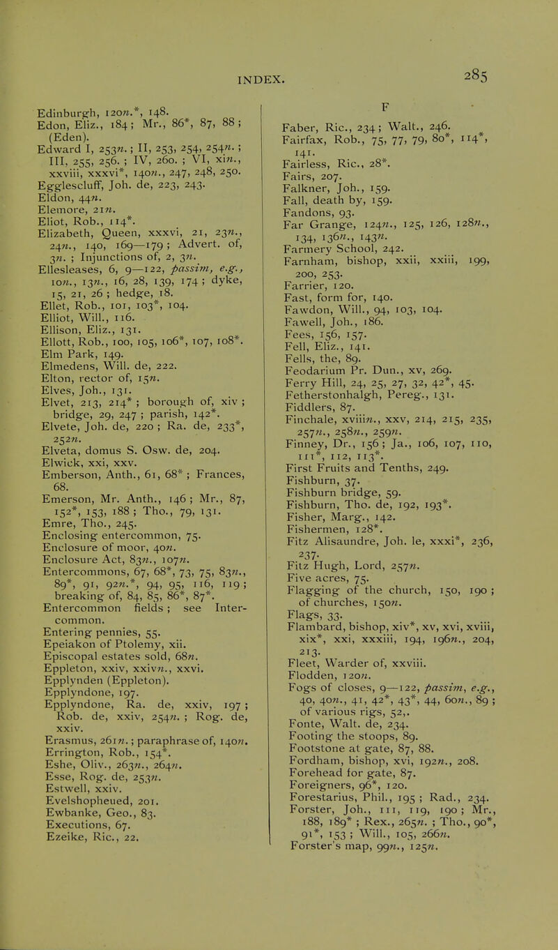 Edinburjrh, I20».*, 148. Edon, Eliz., 184; Mr., 86*, 87, 88; (Eden). Edward I, 253W.; II, 253, 254, 254^. ; III, 255, 256. ; IV, 260. ; VI, xi«., xxviii, xxxvi*, 140^., 247, 248, 250. Egglescluff, Job. de, 223, 243. Eldon, 44«. Elemore, 2i«. Eliot, Rob., 114*. Elizabeth, Queen, xxxvi, 21, 23^., 24«., 140, 169—179; Advert, of, 3M. ; Injunctions of, 2, 3W. Ellesleases, 6, 9—122, passim, e.g., ion., 13W., 16, 28, 139, 174; dyke, 15, 21, 26 ; hedge, 18. Ellet, Rob., loi, 103*, 104. Elliot, Will., 116. Ellison, Eliz., 131. Ellott, Rob., 100, 105, 106*, 107, 108*. Elm Park, 149. Elmedens, Will, de, 222. Elton, rector of, i^n. Elves, Job., 131. Elvet, 213, 214* ; borough of, xiv ; bridge, 29, 247 ; parish, 142*. Elvete, Job. de, 220 ; Ra. de, 233*, 252W. Elveta, domus S. Osw. de, 204. Elwick, xxi, XXV. Emberson, Anth., 61, 68* ; Frances, 68. Emerson, Mr. Anth., 146; Mr., 87, 152*, 153, 188 ; Tho., 79, 131. Emre, Tho., 245. Enclosing entercommon, 75. Enclosure of moor, 40^. Enclosure Act, 83M., 107^;. Entercommons, 67, 68*, 73, 75, 83W., 89*, 91, 92W.*, 94, 95, 116, 119; breaking of, 84, 85, 86*, 87*, Entercommon fields ; see Inter- common. Entering pennies, 55. Epeiakon of Ptolemy, xii. Episcopal estates sold, 68n. Eppleton, xxiv, xxiv«., xxvi. Epplynden (Eppleton). Epplyndone, 197. Epplyndone, Ra. de, xxiv, 197 ; Rob. de, xxiv, 254M. ; Rog. de, xxiv. Erasmus, 261M.; paraphrase of, 140??. Errington, Rob., 154*. Eshe, Oliv., 263W., 264M. Esse, Rog. de, 253^. Estwell, xxiv. Evelshopheued, 201. Ewbanke, Geo., 83. Executions, 67. Ezeike, Ric., 22. F Faber, Ric, 234; Walt., 246. Fairfax, Rob., 75, 77, 79, 80*, 114 , 141. Fairless, Ric, 28*. Fairs, 207. Falkner, Job., 159. Fall, death by, 159. Fandons, 93. Far Grange, 124W., 125, 126, 128W., 134, 136^., i43«. Farmery School, 242. Farnham, bishop, xxii, xxiii, 199, 200, 253. Farrier, 120. Fast, form for, 140. Fawdon, Will., 94, 103, 104. Favvell, Job., 186. Fees, 156, 157. Fell, Eliz., 141. Fells, the, 89. Feodarium Pr. Dun., xv, 269. Ferry Hill, 24, 25, 27, 32, 42*, 45. Fetherstonhalgh, Pereg., 131. Fiddlers, 87. Finchale, xviiiw., xxv, 214, 215, 235, 257-. 258^., 259«. Finney, Dr., 156; Ja., 106, 107, 110, iiT*, 112, 113*. First Fruits and Tenths, 249. Fishburn, 37. Fishburn bridge, 59. Fishburn, Tho. de, 192, 193*. Fisher, Marg., 142. Fishermen, 128*. Fitz Alisaundre, Job. le, xxxi*, 236, 237- Fitz Hugh, Lord, Five acres, 75. Flagging of the church, 150, 190 ; of churches, i50«. Flags, 33. Flambard, bishop, xiv*, xv, xvi, xviii, xix*, xxi, xxxiii, 194, i96n., 204, 213. Fleet, Warder of, xxviii. Flodden, ]2o;i. Fogs of closes, 9—122, passim, e.g., 40, 40«., 41, 42*, 43*, 44, 60W., 89 ; of various rigs, 52,. Fonte, Walt, de, 234. Footing the stoops, 89. Footstone at gate, 87, 88. Fordham, bishop, xvi, i92«., 208. Forehead for gate, 87. Foreigners, 96*, 120. Forestarius, Phil., 195 ; Rad., 234. Forster, Job., iii, 119, 190; Mr., 188, 189* ; Rex., 265W. ; Tho., 90*, 91*, 153 ; Will., 105, 2667i. Forster's map, 99W., I2^n.