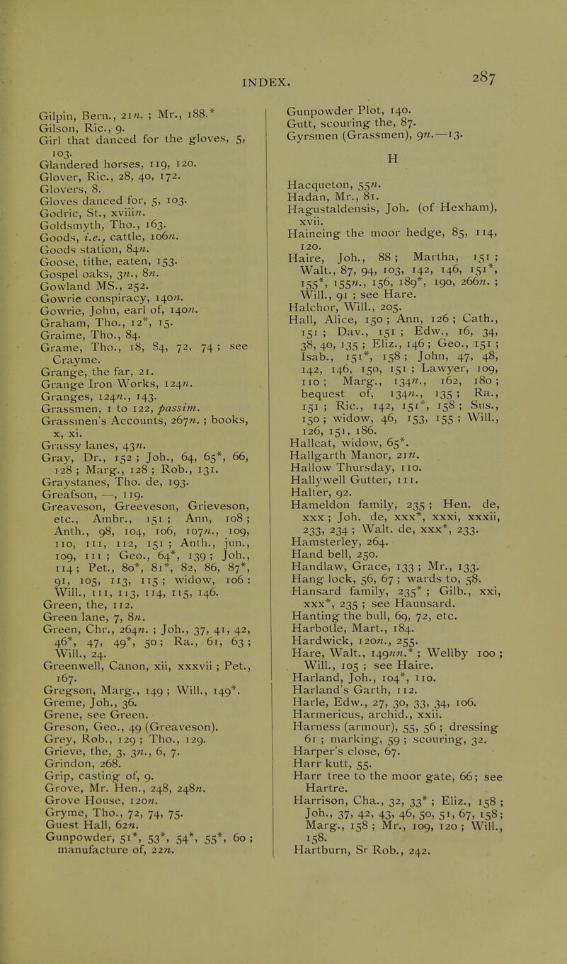 Gilpin, Bern., 21 n. ; Mr,, 188.* Gilson, Ric, 9. Girl that danced for the gloves, 5, 103. Glandered horses, 119, 120. Glover, Ric, 28, 40, 172. Glovers, 8. Gloves danced for, 5, 103. Godric, St., xviiiw. Goldsmyth, Tho., 163. Goods, i.e., cattle, io6w. Goods station, 847^. Goose, tithe, eaten, 153. Gospel oaks, 3«., 8>i. Gowland MS., 252. Govvrie conspiracy, i^on. Gowrie, John, earl of, i40«. Graham, Tho., 12*, 15. Graime, Tho., 84. Grame, Tho., 18, 84, 72, 74 ; see Crayme. Grange, the far, 21. Grange Iron Works, i24«. Granges, 124/1., 143. Grassnien, i to 12.2^ passim. Grassinen's Accounts, 267«. ; books, X, xi. Grassy lanes, 43/1. Gray,' Dr., 152 ; Joh., 64, 65*, 66, 128; Marg., 128; Rob., 131. Graystanes, Tho. de, 193. Greafson, —, 119. Greaveson, Greeveson, Grieveson, etc., Ambr., 151; Ann, 108; Anth., 98, 104, 106, 107/i., 109, 110, III, 112, 151 ; Anth., jun., 109, III; Geo., 64*, 139; Joh., 114; Pet., 80*, 81*, 82, 86, 87*, 91, 105, 113, 115; widow, 106: Will., Ill, 113, 114, 115, 146. Green, the, 112. Green lane, 7, 8«. Green, Chr., 264W. ; Joh., 37, 41, 42, 46*, 47, 49*, 50; Ra., 61, 63; Will., 24. Greenwell, Canon, xii, xxxvii ; Pet., 167. Gregson, Marg., 149; Will., 149*. Greme, Joh., 36. Grene, see Green. Greson, Geo., 49 (Greaveson). Grey, Rob., 129; Tho., 129. Grieve, the, 3, 3^., 6, 7. Grindon, 268. Grip, casting of, 9. Grove, Mr. Hen., 248, 248W. Grove House, i20«. Gryme, Tho., 72, 74, 75. Guest Hall, 62«. Gunpowder, 51*, 53*, 54*, 55*, 60; manufacture of, 22». Gunpowder Plot, 140. Gutt, scouring the, 87. Gyrsmen (Grassmen), 9M.—13. H Hacqueton, 55«. Hadan, Mr., 81. Hagustaldensis, Joh. (of Hexham), xvii. Haineing the moor hedge, 85, 114, 120. Haire, Joh., 88; Martha, 151; Walt., 87, 94, 103, 142, 146, 151*, 155*. 'S5«-. 156, 189*, 190, 266W. ; Will., 91 ; see Hare. Halchor, Will., 205. Hall, Alice, 150; Ann, 126; Oath., 151 ; Dav., 151 ; Edw., 16, 34, 38, 40, 13s ; Ehz., 146 ; Geo., 151 ; Isab., 151*, 158; John, 47, 48, 142, 146, 150, 151 ; Lawyer, 109, no; Marg., i34«., 162, 180; bequest of, i34«., 135 '■> R^., 151; Ric, 142, 151*, 158; Sus., 150 ; widow, 46, 153, 155 ; Will., 126, 151, 186. Hallcat, widow, 65*. Hallgarth Manor, 2\n. Hallow Thursday, no. Hallywell Gutter, in. Halter, 92. Hameldon family, 235 ; Hen. de, xxx ; Joh. de, xxx*, xxxi, xxxii, 233. 234 ; Walt, de, xxx*, 233. Hamsterley, 264. Hand bell, 250. Handlaw, Grace, 133 ; Mr., 133. Hang lock, 56, 67 ; wards to, 58. Hansard family, 235* ; Gilb., xxi, XXX*, 235 ; see Haunsard. Hanting the bull, 6g, 72, etc. Harbotle, Mart., 184. Hardwick, i20«., 255. Hare, Walt., i49«n.* ; Wellby 100; Will., 105 ; see Haire. Harland, Job., 104*, no. Harland's Garth, 112. Harle, Edw., 27, 30, 33, 34, 106. Harmericus, archid., xxii. Harness (armour), 55, 56 ; dressing 61 ; marking, 59 ; scouring, 32. Harper's close, 67. Harr kutt, 55. Harr tree to the moor gate, 66; see Hartre. Harrison, Cha., 32, 33* ; Eliz., 158 ; Joh., 37, 42, 43, 46, 50, 51, 67, 158; Marg., 158 ; Mr., 109, 120 ; Will., 158. Hartburn, Sr Rob., 242.