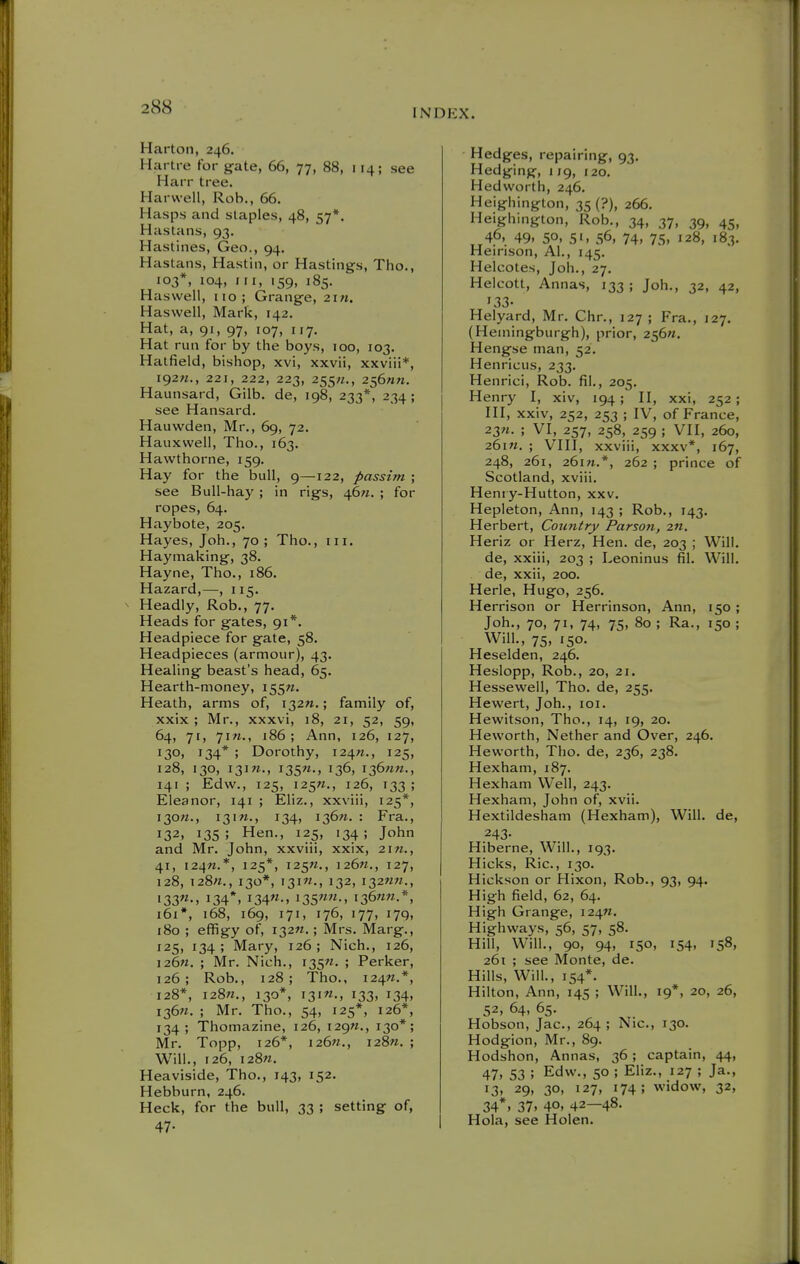 INDKX. Harton, 246. Hartre for gate, 66, 77, 88, 114; see Harr tree. Harwell, Rob., 66, Hasps and slaples, 48, 57*, Hastans, 93. Hastines, Geo., 94. Hastans, Hastin, or Hastings, Tho., 103*, 104, III, 159, 185, Hasvvell, iio; Grange, 2in. Haswell, Mark, 142. Hat, a, 91, 97, 107, 117. Hat run for by the boys, 100, 103. Hatfield, bishop, xvi, xxvii, xxviii*, i92«., 221, 222, 223, 255;/., 256ai«. Haunsard, Glib, de, 198, 233*, 234; see Hansard. Hauwden, Mr., 69, 72. Hauxwell, Tho., 163. Hawthorne, 159. Hay for the bull, 9—122, passim ; see BuU-haj'; in rigs, t\6ti. ; for ropes, 64. Haybote, 205. Hayes, Joh., 70 ; Tho., iii. Haymaking, 38. Hayne, Tho., 186. Hazard,—, 115. ^ Headly, Rob., 77. Heads for gates, 91*. Headpiece for gate, 58. Headpieces (armour), 43. Healing beast's head, 65. Hearth-money, 155W. Heath, arms of, i32n.; family of, xxix ; Mr., xxxvi, 18, 21, 52, 59, 64, 71, 7i«., 186; Ann, 126, 127, 130, 134* ; Dorothy, i24«., 125, 128, 130, i3]?«., 135W., 136, 136/m., 141 ; Edw., 125, i25«., 126, 133; Eleanor, 141 ; Eliz., xxviii, 125*, I30W., 131W., 134, 12,671. : Era., 132, 135; Hen., 125, 134; John and Mr. John, xxviii, xxix, 2i«., 41, i24«.*, 125*, 125^., i26«., 127, 128, I28«., 130*, I3I«., 132, I32WM., i33«M 134*. i34«-. i35«-. i36««-*, 161*, 168, 169, 171, 176, 177, 179, 180 ; effigy of, 132M.; Mrs. Marg., 125, 134 ; Mary, 126 ; Nich., 126, 126W. ; Mr. Nich., 135W. ; Perker, 126; Rob., 128; Tho., 124M.*, 128*, 128M., 130*, I3IW., 133, 134, I36«. ; Mr, Tho., 54, 125*, 126*, 134 ; Thomazine, 126, 129W., 130*; Mr. Topp, 126*, i26«., 128M. ; Will., 126, 128M. Heaviside, Tho., 143, 152. Hebburn, 246. Heck, for the bull, 33 ; setting of, 47- Hedges, repairing, 93. Hedging, 1 jg, 120. Hedworth, 246. Heighington, 35 (?), 266. Heighington, Rob., 34, 37, 39, 45, 46, 49, so, 51, 56, 74, 75, 128, 183. Heirison, Al., 145, Helcotes, Joh,, 27. Helcott, Annas, 133 ; Joh., 32, 42, 133- Helyard, Mr, Chr,, 127; Era., 127. (Hemingburgh), prior, 256«. Hengse man, 52. Henricus, 233. Henrici, Rob. fil., 205. Henry I, xiv, 194; H, xxi, 252; HI, xxiv, 252, 253 ; IV, of Erance, 23n. ; VI, 257, 258, 259 ; VII, 260, 261M. ; VIII, xxviii, xxxv*, 167, 248, 261, 261W.*, 262 ; prince of Scotland, xviii, Heniy-Hutton, xxv. Hepleton, Ann, 143 ; Rob., 143. Herbert, Country Parson, 2«. Heriz or Herz, Hen. de, 203 ; Will, de, xxiii, 203 ; Leoninus fil. Will, de, xxii, 200, Herle, Hugo, 256. Herrison or Herrinson, Ann, 150; Joh,, 70, 71, 74, 75, 80 ; Ra., 150 ; Will., 75, 150, Heselden, 246, Heslopp, Rob., 20, 21. Hessewell, Tho. de, 255, Hewert, Joh,, 101. Hewitson, Tho., 14, 19, 20. Heworth, Nether and Over, 246, Heworth, Tho. de, 236, 238. Hexham, 187. Hexham Well, 243. Hexham, John of, xvii. Hextildesham (Hexham), Will, de, 243- Hiberne, Will., 193. Hicks, Ric., 130. Hickson or Hixon, Rob., 93, 94. High field, 62, 64, High Grange, 124M. Highways, 56, 57, 58. Hill, Will., 90, 94, 150, 154, 158, 261 ; see Monte, de. Hills, Will., 154*, Hilton, Ann, 145 ; Will., 19*, 20, 26, 52, 64, 65. Hobson, Jac, 264 ; Nic, 130, Hodgion, Mr., 89. Hodshon, Annas, 36; captain, 44, 47, 53 ; Edw., 50 ; Eliz., 127 ; Ja., 13, 29, 30, 127, 174; widow, 32, 34*1 37. 40, 42—48. Hola, see Holen.