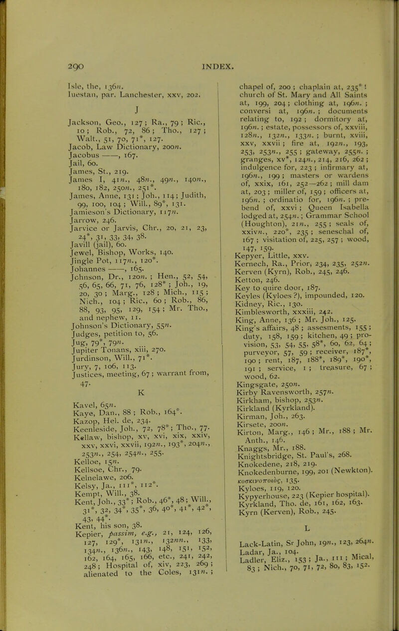 Isle, the, 136;/. luestan, par. Lanchester, xxv, 202. J Jackson, Geo., 127; Ra., 79 ; Ric, 10; Rob., 72, 86; The, 127; Walt., 51, 70, 71*, 127. Jacob, Law Dictionary, 200?i. Jacobus , 167. Jail, 60. James, St., 219. James I, 4i«., 48«., 49«., i40«., 180, 182, 250M., 251*. James, Anne, 131 ; Joh., 114; Judith, 99, 100, 104 ; Will., 89*, 131. Jamieson's Dictionary, iiyn. Jar row, 246. Jarvice or Jarvis, Chr., 20, 21, 23, 24*. 31. 33. 34. 38. Javill (jail), 60. Jewel, Bishop, Works, 140. Jingle Pot, 117«., 120*. Johannes , 165. Johnson, Dr., i20«. ; Hen., 52, 54, 56, 65, 66, 71, 76, 128* ; Joh., 19, 20, 30; Marg., 128; Mich., 115; Nich., 104; Ric, 60; Rob., 86, 88, 93. 95. 129, 154 ; Mr. Tho., and nephew, 11. Johnson's Dictionary, 55«. Judges, petition to, 56. Jug, 79*. 79- Jupiter Tonans, xiu, 270. Jurdinson, Will., 71*. Jury, 7, 106, 113. Justices, meeting, 67 ; warrant trom, 47- K Kavel, 65;!. Kaye, Dan., 88 ; Rob., 164*. Kazop, Hel. de, 234. Keenleside, Joh., 72, 78*; Tho., 77. Kellaw, bishop, xv, xvi, xix, xxiv, xxv, xxvi, xxvii, I92;i., 193*, 204M., 253«-. 254. 254«-. 255- Kelloe, i5«. Kellsoe, Chr., 79. Kelnelawe, 206. Kelsy, Ja., m*, 112*. Kempt, Will., 38. Kent, Joh., 33* ; Rob., 46*, 48; Will., 31*, 32, 34*, 35*. 36, 40*. 41*. 42 , 43. 44*- Kent, his son, 38. Kepier, passim, e.g., 21, 124, 126, 127, 129*, i3i«-. i32««-. 133. i34«., 136/t., 143. 148, 151. 152, 162, 164, 165, 166, etc., 241, 242, 248; Hospital of, xiv, 223, 269 ; alienated to the Coles, i3i». ; chapel of, 200 ; chaplain at, 235* '. church of St. Mary and All Saints at, 199, 204; clothing at, I96«. ; conversi at, ig6n. ; documents relating to, 192 ; dormitory at, 196W.; estate, possessors of, xxviii, i28«., 132/1., i33«. ; burnt, xviii, xxv, xxvii ; fire at, 192M., 193, 253, 253«., 255 ; gateway, 255». ; granges, xv*, 124W., 214, 216, 262 ; indulgence for, 223 ; infirmary at, i96«., 199; masters or wardens of, xxix, 161, 252—262; mill dam at, 203; miller of, 159; officers at, 196M. ; ordinatio for, 196^. ; pre- bend of, xxvi ; Queen Isabella lodged at, 254M.; Grammar School (Houghton), 2in., 255 ; seals of, xxiv«., 220*, 235 ; seneschal of, 167 ; visitation of, 225, 257 ; wood, 147, 159- Kepyer, Little, xxv. Kernech, Ra., Prior, 234, 235, 252;*. Kerven (Kyrn), Rob., 245, 246. Ketton, 246. Key to quire door, 187. Keyles (Kyloes?), impounded, 120. Kidney, Ric, 130. Kimblesworth, xxxiii, 242. King, Anne, 136 ; Mr. Joh., 125. King's affairs, 48 ; assesments, 155 ; duty, 158, 159; kitchen, 49; pro- vision, 53, 54, 55. 58*, 60, 62, 64^; purveyor, 57, 59 ; receiver, 187 , 190; rent, 187, 188*, 189*, 190*, 191 ; service, i ; treasure, 67 ; wood, 62. Kingsgate, 250». Kirby Ravensworth, 257W. Kirkham, bishop, 253W. Kirkland (Kyrkland). Kirman, Job., 263. Kirsete, 200«. Kirton, Marg., 146; Mr., 188; Mr. Anth., 146. Knaggs, Mr., 188. Knightsbridge, St. Paul's, 268. Knokedene, 218, 219. Knokedenburne, 199, 201 (Newkton). KOffKH'OTTOtOC, 135' Kyloes, 119, 120. , Kypyerhouse, 223 (Kepier hospital). Kyrkland, Tho. de, 161, 162, 163. Kyrn (Kerven), Rob., 245. Lack-Latin, Sr John, ign., 123, 264^. Ladar, Ja., 104. Ladler, Eliz., 153; Ja-, i! ^ical, 83 ; Nich., 70, 71, 72. 80, 83, 152-