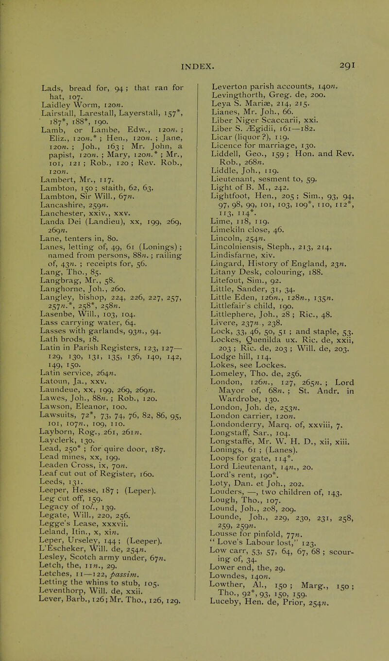 Lads, bread for, 94; that ran for hat, 107. Laidley Worm, i20». Lairstall, Larestall, Laverstall, 157*, • 187*, 188*, 190. Lamb, or Lanibe, Edw., i20«. ; Eliz., 120M.* ; Hen., I20«. ; Jane, i20«. ; Joh., 163 ; Mr. John, a papist, 120W. ; Mary, 120M.* ; Mr., loi, 121 ; Rob., 120 ; Rev. Rob., r20«. Lambert, Mr., 117. Lambton, 150 ; staith, 62, 63. Lambton, Sh- Will., 67;*. Lancashire, 259;*. Lanchester, xxiv., xxv. Landa Dei (Landieu), xx, 199, 269, 269«. Lane, tenters in, 80. Lanes, letting- of, 49, 61 (Lonings) ; named from persons, 88n. ; railing' of, 43«. ; receipts for, 56. Lang, Tho., 85. Langbrag, Mr., 58. Langhorne, Joh., 260. Langley, bishop, 224, 226, 227, 257, 2S7'^-'*. 258*, 258«. Lasenbe, Will., 103, 104. Lass carrying water, 64. Lasses with garlands, 93W., 94. Lath brods, 18. Latin in Parish Registers, 123, 127— 129, 130, 131, 135, 136, 140, 142, 149, 150. Latin service, 264W. Latoun, Ja., xxv. Laundeue, xx, 199, 269, 269^. Lawes, Joh., 88«. ; Rob., 120. Lawson, Eleanor, 100. Lawsuits, 72*, 73, 74, 76, 82, 86, 95, loi, loyn., 109, 110. Layborn, Rog., 261, 26m. Layclerk, 130. Lead, 250* ; for quire door, 187. Lead mines, xx, 199. Leaden Cross, ix, 70W. Leaf cut out of Register, 160. Leeds, 131. Leeper, Hesse, 187 ; (Leper). Leg cut off, 159. Legacy of 10/., 139. Legate, Will., 220, 256. Legge's Lease, xxxvii. Leland, Itin., x, xi«. Leper, Urseley, 144 ; (Leeper). L'Escheker, Will, de, 254^. Lesley, Scotch army under, Gyn. Letch, the, i in., 29. Letches, 11 —122, passim. Letting the whins to stub, 105. Leventhorp, Will, de, xxii. Lever, Barb., 126; Mr. Tho., 126, 129. Leverton parish accounts, I40w. Levingthorth, Greg, de, 200. Leya S. Mariae, 214, 215. Lianes, Mr. Joh., 66. Liber Niger Scaccarii, xxi. Liber S. ^gidii, i6i—182. Licar (liquor ?), 119. Licence for marriage, 130. Liddell, Geo., 159 ; Hon, and Rev. Rob., 268«. Liddle, Joh., 119. Lieutenant, sesment to, 59. Light of B. M., 242. Lightfoot, Hen., 205; Sim., 93, 94, 97. 98, 99. loi. 103. 109*. o, 112*, 113, 114*. Lime, 118, 119. Limekiln close, 46. Lincoln, 254W. Lincolniensis, Steph., 213, 214. Lindisfarne, xiv. Lingard, History of England, 23^. Litany Desk, colouring, 188. Litefout, Sim., 92. Little, Sander, 31, 34. Little Eden, i26«., i28«., i35«. Littlefair's child, 190. Littlephere, Job., 28 ; Ric, 48. Livere, 2y]n., 238. Lock, 33, 46, 50, 51 ; and staple, 53. Lockes, Quenilda ux. Ric. de, xxii, 203 ; Ric. de, 203 ; Will, de, 203. Lodge hill, 114. Lokes, see Lockes. Lomeley, Tho. de, 256, London, 126W., 127, 265^. ; Lord Mayor of, 68«. ; St. Andr. in Wardrobe, 130. London, Joh. de, 2^^n. London carrier, 120W. Londonderry, Marq. of, xxviii, 7. Longstaff, Sar., 104. Longstaffe, Mr. W. H. D., xii, xiii. Lonings, 61 ; (Lanes). Loops for gate, 114*. Lord Lieutenant, i4w., 20. Lord's rent, 190*. Loty, Dan. et Job., 202. Lenders, —, two children of, 143. Lough, Tho., J07. Lound, Job., 208, 209. Lounde, Job., 229, 230, 231, 258, 259. 2S9W. Lousse for pinfold, y-jn.  Love's Labour lost, 123. Low carr, 53, 57, 64, 67, 68 ; scour- ing of, 34. Lower end, the, 29. Lowndes, 140W. Lowther, Al., 150; Marg., 150; Tho., 92*, 93, 150, 159. Luceby, Hen. de, Prior, 25^71.