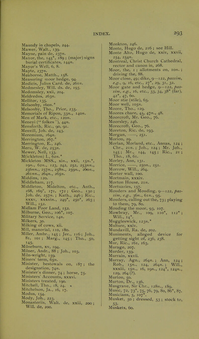 Maundy in chapels, 244. Mavver, Walt., 139. Mayne, pain de, 237«. Mayor, the, 145*, 189 ; (major) signs burial certificates, I44«. Mayor's Well, 6, 8. Mayte, 237«. Meaborne, Matth., 158. Measuring moor hedge, 94. Medicis, Julius Card, de, zGm. Medmesley, Will. ds. de, 193. Medomsley, xxii, 204. Meldredus, 263;j. Mellitor, 135. Melsonby, i6o«.* Melsonby, Tho., Prior, 235. Memorials of Ripon, 33«., 140/^. Men of Mark, etc., i2on. Meneyi ( folkes ), 44«. Mensforth, Ric, 90, 91. Menvill, Joh. de, 243. Meremium, i6^n. Merrington, 267.* Merrington, E., 246. Meru, W. de, 253«. Mewer, Nell, 133. M(ickleton) I., 62n.* Mickleton MSS., xi«., xxii, i5«.*, jgn., 62«., 123, 242, 252, 253««., 2^6nn., 257W., 258«., 259«., 260/1., 26inn., 264W., 265;*. Middins, 120. Middleham, 217. Middleton, Midelton, etc., Anth., 168, 169*, 171, 172 ; Geo., 130 ; Joh. de, 257W. ; Kath., 246 ; Ric, XXXV, xxxviw., 249*, 250*, 263 ; Will., 152. Midlam Poor Land, 152. Milburne, Geo., 106*, 107. Military Service, 1471. Milkers, 30. Milking of cows, xii. Mill, manorial, no, 180. Miller, Ambr., 145 ; Jer., 116; Joh., 81, loi ; Marg., 145 ; Tho., 50, 145- Milneburn, xv, 194, Milner, Andr., 88 ; Joh., 103. Miln-wright, 159. Miners' term, 6^91. Minister, bestowals on, 187 ; the designation, 74«. Minister's dinner, 74 ; horse, 75. Ministers' Accounts, xxxvi. Ministers treated, 190. Mitchell, Tho., 18, 24. , Mitchelson, Ja., 16, 17. Modus, 154. Mody, Joh., 223. Monasteriis, Walt, de, xxiii, 200 ; Will, de, 200. Monkton, 246. Monte, Hugo de, 216 ; see Hill. Monte Alto, Hugo de, xxiv, xxvii, 254. 254«- Montreal, Christ Church Cathedral, rector and canon in, 268. Moor, the, 1 ; allotments on, ion. ; driving the, 88. Moor close, 49; dike, g—122, passim, e.g., 9, 16, etc., 27*, 29, 31, 32, Moor gate and hedge, g—122, pas- sim, e.g., 16, etc., 33, 34, 38* (far), 42*, 47, 60. Moor stie (stile), 65. Moor well, io5«. Moore, Tho., 129. Moores chare, 45, 47n., 48. Moorcroft, Mr. Geo., 76. Moorsley, 246. Morecroft, Geo., 76. Moreton, Ric. de, 193. Morgan, , 251. Morion, 29. Morlan, Morland, etc., Annas, 124 ; Chr., 2i«. ; Joh., 124 ; Mr. Joh., 145 ; Mr., 144, 14s ; Ric, 21 ; Tho., ]8, 61. Morley, Ann, 131. Morrice, , 250W., 251. Morrow, Will., 264. Morter wall, 100. Mortmain, xxxiv. Morton House, 2\n. Mortuaries, 157. Mouders and Mouding, 9—122, pas- sim, e.g., 36W., 61M., 95. Mouders, calling out the, 73; playing to them, 79, 80. Mouding the moor, 93, 107. Mowbray, Mr., 109, no*, 112*; Will., 14*. Muggleswick, i23n.* Multure, xxiv. Mundavill, Ra. de, 202. Muniments, alleged device for getting sight of, 236, 238. Mur, Ric, 161, 163. Murage, 207. Murder, 159. Murrain, xxvii. Murray, Agn., 264.71.; Ann, 124; Rob., i5«., 124, 264«. ; Will., xxxiii, 15M., 16, ign., 124*, i24«., 129, 264(?). Murton, 50. Murton, Dr., 156. Musgrave, Sir Chr., i28«., 189. Music, 72, 73*, 75, 76, 79, 80, 86*, 87. Musicians, 5, 107*. Musket, 50 ; dressed, 53 ; stock to, 53- Muskets, 60.