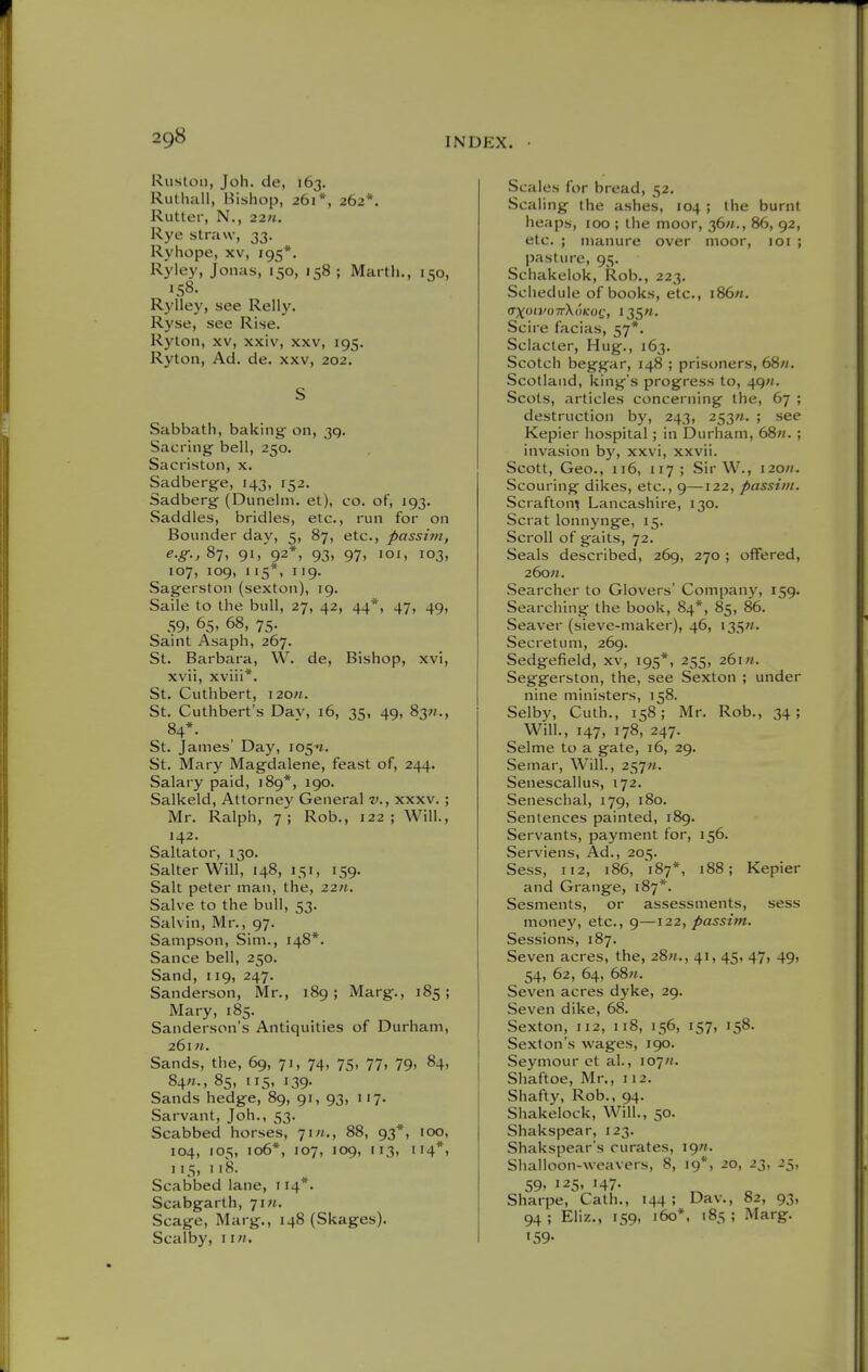 Ruslon, Joh. de, 163. Ruthall, Bishop, 261*, 262*. Rutter, N., 22M. Rye straw, 33. Ryhope, xv, 195*. Ryley, Jonas, 150, 158 ; Martli., 150, 158. Rylley, see Relly. Ryse, see Rise. Rylon, XV, xxiv, xxv, 195. Ryton, Ad. de. xxv, 202. S Sabbath, baking on, 39. Sacring- bell, 250. Sacriston, x. Sadberge, 143, 152. Sadberg (Dunelni. et), co. of, 193. Saddles, bridles, etc., run for on Bounder day, 5, 87, etc., passitn, e-g-, 87, 91, 92*, 93, 97, loi, 103, 107, 109, lis*, i'9- Sagerston (sexton), 19. Saile to the bull, 27, 42, 44*, 47, 49, 59. 65, 68, 75. Saint Asaph, 267. St. Barbara, W. de. Bishop, xvi, xvii, xviii*. St. Cuthbert, i20«. St. Cuthbert's Dav, 16, 35, 49, 83«., 84*. St. James' Day, i05'j. St. Mary Magdalene, feast of, 244. Salary paid, 189*, 190. Salkeld, Attorney General v., xxxv. ; Mr. Ralph, 7; Rob., 122; Will., 142. Saltator, 130. Salter Will, 148, 151, 159. Salt peter man, the, 22/t. Salve to the bull, 53. Salvin, Mr., 97. Sampson, Sim., 148*. Sance bell, 250. Sand, 119, 247. Sanderson, Mr., 189; Marg., 185; Mary, 185. Sanderson's Antiquities of Durham, 26111. Sands, the, 69, 71, 74, 75, 77, 79, 84, 84«., 85, 115, 139. Sands hedge, 89, 91, 93, 117. Sarvant, Joh., 53. Scabbed horses, 71//., 88, 93*, 100, 104, 105, 106*, 107, 109, 113, 114*, 115, 118. Scabbed lane, t 14*. Scabgarth, jiii. Scage, Marg., 148 (Skages). Scalby, iin. Scales for bread, 52. Scaling the ashes, 104 ; the burnt heaps, 100 ; the moor, 36«., 86, 92, etc. ; manure over moor, loi ; pasture, 95. Schakelok, Rob., 223. Schedule of books, etc., i86». Scire facias, 57*. Sciacter, Hug., 163. Scotch beggar, 148 ; prisoners, 68«. Scotland, king's progress to, 49«. Scots, articles concerning the, 67 ; destruction by, 243, 253^. ; see Kepier hospital; in Durham, 68«. ; invasion by, xxvi, xxvii. Scott, Geo., 116, 117 ; Sir W., 120M. Scouring dikes, etc., 9—122, passim. Scrafton^ Lancashire, 130. Scrat lonnynge, 15. Scroll of gaits, 72. Seals described, 269, 270 ; offered, 26o«. Searcher to Glovers' Company, 159. Searching the book, 84*, 85, 86. Seaver (sieve-maker), 46, 135. Secretum, 269. Sedgefield, xv, 195*, 255, 261«. Seggerston, the, see Sexton ; under nine ministers, 158. Selby, Cuth., 158; Mr. Rob., 34; Will., 147, 178, 247. Selme to a gate, 16, 29. Semar, Will., 257«. Senescallus, 172. Seneschal, 179, 180. Sentences painted, 189. Servants, payment for, 156. Serviens, Ad., 205. Sess, 112, 186, '187*, 188; Kepier and Grange, 187*. Sesments, or assessments, sess money, etc., 9—122, passim. Sessions, 187. Seven acres, the, 28«., 41, 45, 47, 49, 54, 62, 64, 68;/. Seven acres dyke, 29. Seven dike, 68. Sexton, 112, 118, 156, 157, 158. Sexton's wages, 190. Seymour ct al., 107?/. Shaftoe, Mr., 112. Shafty, Rob., 94. Shakelock, Will., 50. Shakspear, 123. Shakspear's curates, igw. Shalloon-weavers, 8, ig*, 20, 23, 25, 59, 125, 147. Sharpe, Cath., 144; Dav., 82, 93, 94 ; Eliz., 159, 160*, 185 ; Marg. '59-