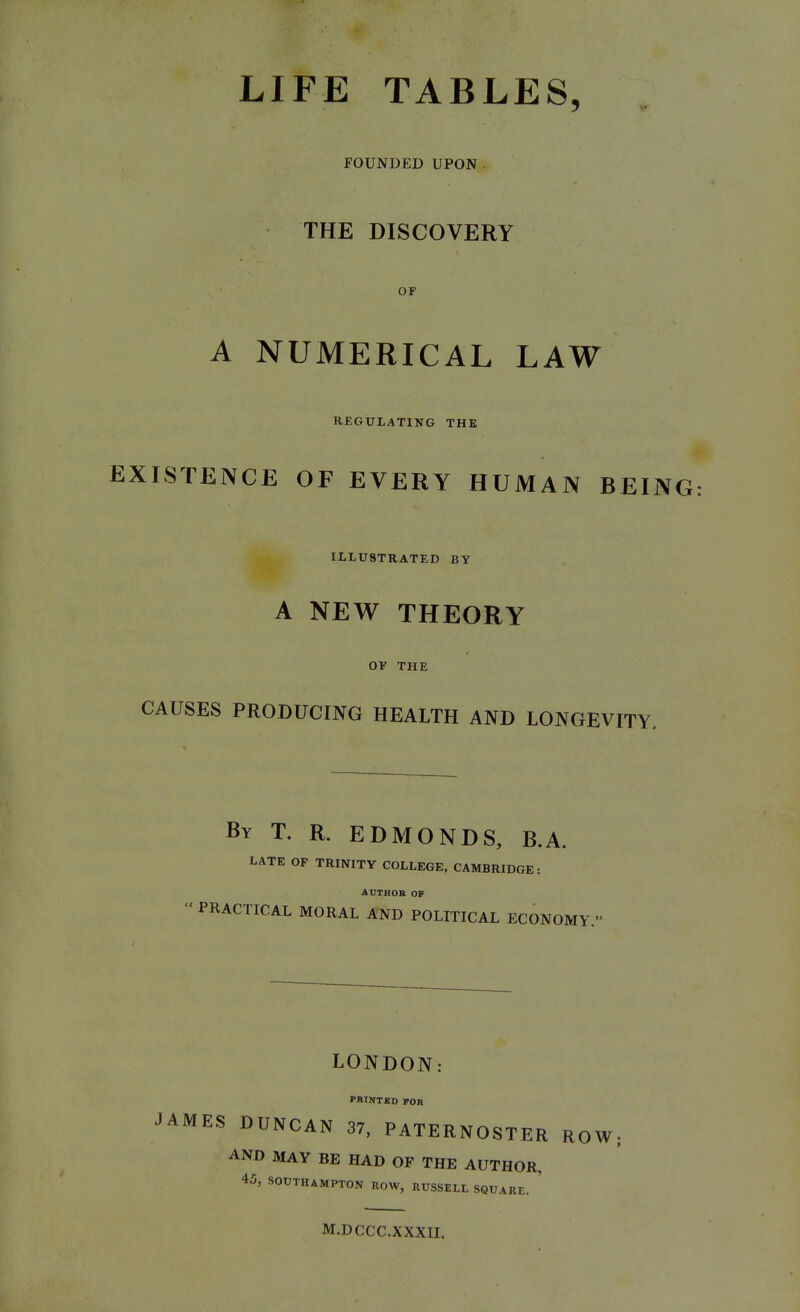 LIFE TABLES, FOUNDED UPON THE DISCOVERY OF A NUMERICAL LAW REGULATING THB EXISTENCE OF EVERY HUMAN BEING ILLUSTRATED BY A NEW THEORY OF THE CAUSES PRODUCING HEALTH AND LONGEVITY. By T. R. EDMONDS, B.A. LATE OP TRINITY COLLEGE. CAMBRIDGE: AUTROB OF PRACTICAL MORAL AND POLITICAL ECONOMY. LONDON: PRINTED FOR JAMES DUNCAN 37, PATERNOSTER ROW AND MAY BE HAD OF THE AUTHOR, 45, SOUTHAMPTON ROW, RUSSELL SQUARE. ' M.DCCC.XXXIL