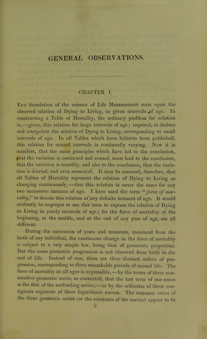 GENERAL OBSERVATIONS. CHAPTER I. The foundation of the science of Life Measurement rests upon the observed relation of Dying to Living, in given intervals ^f age. In constructing a Table of Mortality, the ordinary problem for solution is,—given, this relation for large intervals of age ; required, to deduce and interpolate the relation of Dying to Living, corresponding to small intervals of age. In all Tables which have hitherto been published, this relation for annual intervals is continually varying. Now it is manifest, that the same principles which have led to the conclusion, 4hat the variation is continued and annual, must lead to the conclusion, that the variation is monthly, and also to the conclusion, that the varia- tion is diurnal, and even momental. It may be assumed, therefore, that all Tables of Mortality represent the relation of Dying to Living as changing continuously, — that this relation is never the same for any two successive instants of age. I have used the term force of mor- tality, to denote this relation at^any definite moment of age. It would evidently be improper to use this term to express the relation of Dying to Living in yearly intervals of age; for the force of mortality at the beginning, at the middle, and at the end of any year of age, are all different. During the succession of years and moments, measured from the birth of any individual, the continuous change in the force of mortality is subject to a very simple law, being that of geometric proportion. But the same geometric progression is not observed from birth to the end of life. Instead of one, there are three distinct orders of pro- gression, corresponding to three remarkable periods of animal life. The force of mortality at all ages is expressible, —by the terms of three con- secutive geometric series, so connected, that the last term of one series is the first of the succeeding series;—or by the ordinates of three con- tiguous segments of three logarithmic curves. The common ratios of the three geometric scries (or the constants of the curves) appear to be b