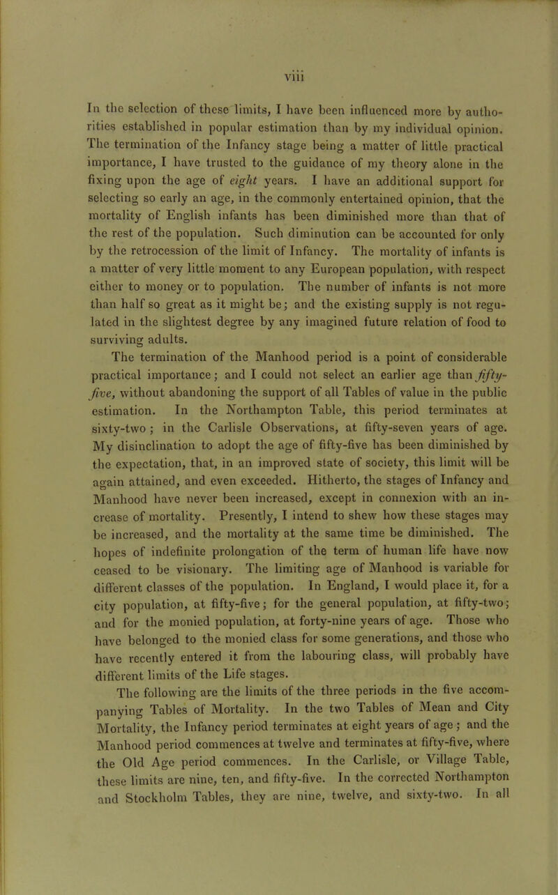 VllI In the selection of these limits, I have been influenced more by autho- rities established in popular estimation than by my individual opinion. The termination of the Infancy stage being a matter of little practical importance, I have trusted to the guidance of my theory alone in the fixing upon the age of eight years. I have an additional support for selecting so early an age, in the commonly entertained opinion, that the mortality of English infants has been diminished more than that of the rest of the population. Such diminution can be accounted for only by the retrocession of the limit of Infancy. The mortality of infants is a matter of very little moment to any European population, with respect either to money or to population. The number of infants is not more than half so great as it might be; and the existing supply is not regu- lated in the slightest degree by any imagined future relation of food to surviving adults. The termination of the Manhood period is a point of considerable practical importance; and I could not select an earlier age ihixn fljh/- Jive, without abandoning the support of all Tables of value in the public estimation. In the Northampton Table, this period terminates at sixty-two ; in the Carlisle Observations, at fifty-seven years of age. My disinclination to adopt the age of fifty-five has been diminished by the expectation, that, in an improved state of society, this limit will be ao-ain attained, and even exceeded. Hitherto, the stages of Infancy and Manhood have never been increased, except in connexion with an in- crease of mortality. Presently, I intend to shew how these stages may be increased, and the mortality at the same time be diminished. The hopes of indefinite prolongation of the term of human life have now ceased to be visionary. The limiting age of Manhood is variable for different classes of the pojuilation. In England, I would place it, for a city population, at fifty-five; for the general population, at fifty-two; and for the monied population, at forty-nine years of age. Those who have belonged to the monied class for some generations, and those who have recently entered it from the labouring class, will probably have different limits of the Life stages. The following are the limits of the three periods in the five accom- panying Tables of Mortality. In the two Tables of Mean and City Mortality, the Infancy period terminates at eight years of age ; and the Manhood period commences at twelve and terminates at fifty-five, where the Old Age period commences. In the Carlisle, or Village Table, these limits are nine, ten, and fifty-five. In the corrected Northampton and Stockholm Tables, they are nine, twelve, and sixty-two. In all