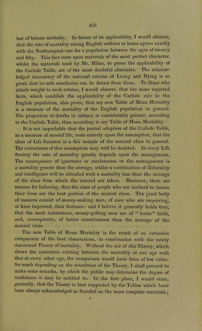 law of human mortality. In favour of its applicability, I would observe, that the rate of mortality among English soldiers at home agrees exactly with the Northampton rate for a population between the ages of twenty and fifty. This fact rests upon materials of the most perfect character, whilst the materials used by Mr, Milne, to prove the applicability of the Carlisle Table, are of the most doubtful character. The acknowr- ledged inaccuracy of the national returns of Living and Dying is so great, that no safe conclusion can be draw^n from them. To those who attach weight to such returns, I would observe, that the same reported facts, which establish the applicability of the Carlisle rate to the English population, also prove, that my new Table of Mean Mortality is a measure of the mortality of the English population in general. The proportion of deaths in infancy is considerably greater, according to the Carlisle Table, than according to my Table of Mean Mortality. It is not improbable that the partial adoption of the Carlisle Table, as a measure of monied life, rests entirely upon the assumption, that the class of Life Insurers is a fair sample of the monied class in general. The correctness of this assumption may well be doubted. In every Life Society the rate of mortality greatly depends upon the management. The consequence of ignorance or carelessness in the management is a mortality greater than the average, whilst a combination of illiberality and intelligence will be attended with a mortality less than the average of the class from which the insured are taken. Moreover, there are reasons for believing, that the class of people who are inclined to insure their lives are the best portion of the monied class. The great body of insurers consist of money-making men, of men who are improving, or have improved, their fortunes: and I believe it generally holds true, that the most industrious, money-getting men are of  lower birth, and, consequently, of better constitutions than the average of the monied class. The new Table of Mean Mortality is the result of an extensive comparison of the best observations, in combination with the newly discovered Theory of mortality. Without the aid of this Theory,,which shews the connexion existing between the mortality at one age with that at every other age, the comparison would have been of low value. So much depending on the soundness of the Theory, I shall proceed to make some remarks, by which the public may determine the degree of confidence it may be entitled to. In the first place, I would state, generally, that the Theory is best supported by the Tables which have been always acknowledged as founded on the most complete materials j c