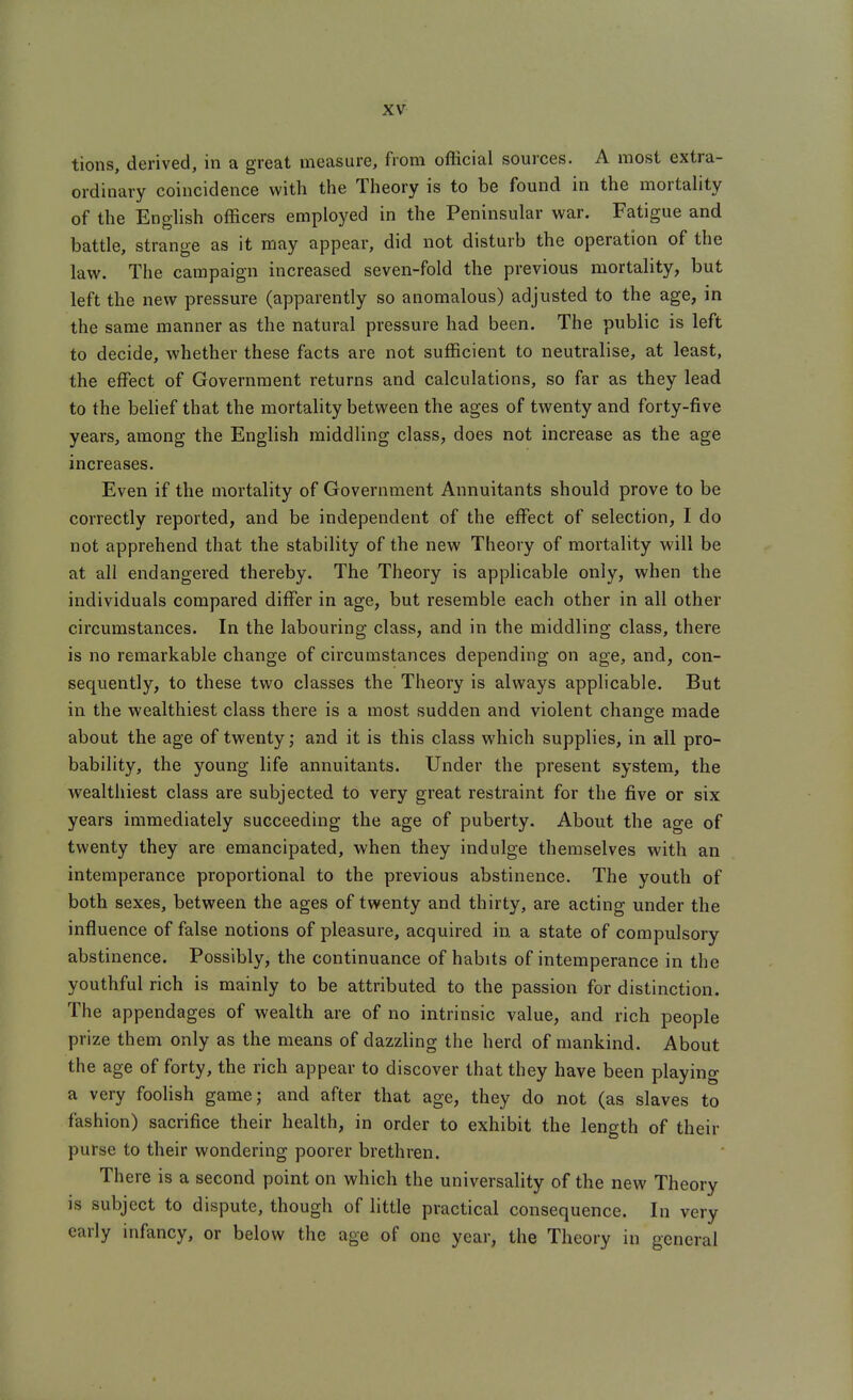 tions, derived, in a great measure, from oflicial sources. A most extra- ordinary coincidence with the Theory is to be found in the mortahty of the English officers employed in the Peninsular war. Fatigue and battle, strange as it may appear, did not disturb the operation of the law. The campaign increased seven-fold the previous mortality, but left the new pressure (apparently so anomalous) adjusted to the age, in the same manner as the natural pressure had been. The public is left to decide, whether these facts are not sufficient to neutralise, at least, the effect of Government returns and calculations, so far as they lead to the belief that the mortality between the ages of twenty and forty-five years, among the English middling class, does not increase as the age increases. Even if the mortality of Government Annuitants should prove to be correctly reported, and be independent of the effect of selection, I do not apprehend that the stability of the new Theory of mortality will be at all endangered thereby. The Theory is applicable only, when the individuals compared differ in age, but resemble each other in all other circumstances. In the labouring class, and in the middling class, there is no remarkable change of circumstances depending on age, and, con- sequently, to these two classes the Theory is always applicable. But in the wealthiest class there is a most sudden and violent change made about the age of twenty; and it is this class which supplies, in all pro- bability, the young life annuitants. Under the present system, the wealthiest class are subjected to very great restraint for the five or six years immediately succeeding the age of puberty. About the age of twenty they are emancipated, when they indulge themselves with an intemperance proportional to the previous abstinence. The youth of both sexes, between the ages of twenty and thirty, are acting under the influence of false notions of pleasure, acquired in a state of compulsory abstinence. Possibly, the continuance of habits of intemperance in the youthful rich is mainly to be attributed to the passion for distinction. The appendages of wealth are of no intrinsic value, and rich people prize them only as the means of dazzling the herd of mankind. About the age of forty, the rich appear to discover that they have been playing a very foolish game; and after that age, they do not (as slaves to fashion) sacrifice their health, in order to exhibit the length of their purse to their wondering poorer brethren. There is a second point on which the universality of the new Theory is subject to dispute, though of little practical consequence. In very early infancy, or below the age of one year, the Theory in general