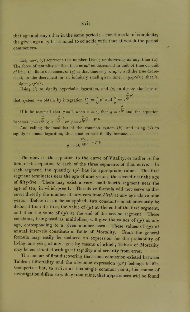 xvu that age and any other in the same period for the sake of simplicity, the o-iven ase may be assumed to coincide with that at which the period commences. Let, now, {y) represent the number Living or Surviving at any time {x). The force of mortality at that time = up' = decrement in unit of time on unit of hfe; the finite decrement of (?/) at that time = 1/ x ecp; and the true decre- ment, or the decrement in an infinitely small given time, = yxp'^dx ; that is, — dy ■= yxp'^dx. Using (l) to signify hyperbolic logarithm, and (e) to denote the base of a. 9 T^'°' that system, we obtain by integration I- = j^p' and ~ = ^ a If it be assumed that y = 1 when x = 0, then g = e^P and the equation becomes y = e^P x e or y = e^P And calling the modulus of the common system (k), and using (a) to signify common logarithm, the equation will finally become,— Fa y =:\0^P The above is the equation to the curve of Vitality, or rather is the form of the equation to each of the three segments of that curve. In each segment, the quantity (p) has its appropriate value. The first segment terminates near the age of nine years; the second near the age of fifty-five. There may exist a very small fourth segment near the age of ten, in which p=\. The above formula will not serve to dis- cover directly the number of survivors from birth at any age above nine years. Before it can be so applied, two constants must previously be deduced from it: first, the value of (y) at the end of the first seeraent and then the value of (?/) at the end of the second segment. These constants, being used as multipliers, will give the values of (1/) at any age, corresponding to a given number born. These values of (1/) at annual intervals constitute a Table of Mortality. From the general formula may easily be deduced an expression for the probability of living one year, at any age; by means of which, Tables of Mortality may be constructed with great rapidity and security from error. The honour of first discovering that some connexion existed between Tables of Mortality and the algebraic expression {a!^) belongs to Mr. Gompertz: but, to arrive at this single common point, his course of investigation differs so widely from mine, that appearances will be found