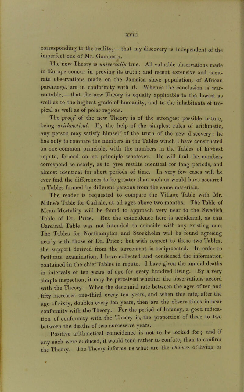 XVlll corresponding to the reality,—that my discovery is independent of the imperfect one of Mr. Gompertz. The new Theory is universally true. All valuable observations made in Europe concur in proving its truth; and recent extensive and accu- rate observations made on the Jamaica slave population, of African parentage, are in conformity with it. Whence the conclusion is war- rantable,—that the new Theory is equally applicable to the lowest as well as to the highest grade of humanity, and to the inhabitants of tro- pical as well as of polar regions. The proof of the new Theory is of the strongest possible nature, being arithmetical. By the help of the simplest rules of arithmetic, any person may satisfy himself of the truth of the new discovery: he has only to compare the numbers in the Tables which I have constructed on one common principle, with the numbers in the Tables of highest repute, formed on no principle whatever. He will find the numbers correspond so nearly, as to give results identical for long periods, and almost identical for short periods of time. In very few cases will he ever find the differences to be greater than such as would have occurred in Tables formed by different persons from the same materials. The reader is requested to compare the Village Table with Mr. Milne's Table for Carlisle, at all ages above two months. The Table of Mean Mortality will be found to approach very near to the Swedish Table of Dr. Price. But the coincidence here is accidental, as this Cardinal Table was not intended to coincide with any existing one. The Tables for Northampton and Stockholm will be found agreeing nearly with those of Dr. Price : but with respect to these two Tables, the support derived from the agreement is reciprocated. In order to facilitate examination, I have collected and condensed the information contained in the chief Tables in repute. I have given the annual deaths in intervals of ten years of age for every hundred living. By a very simple inspection, it may be perceived whether the observations accord with the Theory. When the decennial rate between the ages of ten and fifty increases one-third every ten years, and when this rate, after the age of sixty, doubles every ten years, then are the observations in near conformity with the Theory. For the period of Infancy, a good indica- tion of conformity with the Theory is, the proportion of three to two between the deaths of two successive years. Positive arithmetical coincidence is not to be looked for; and if any such were adduced, it would tend rather to confute, than to confirm the Theory. The Theory informs us what are the chances of living or