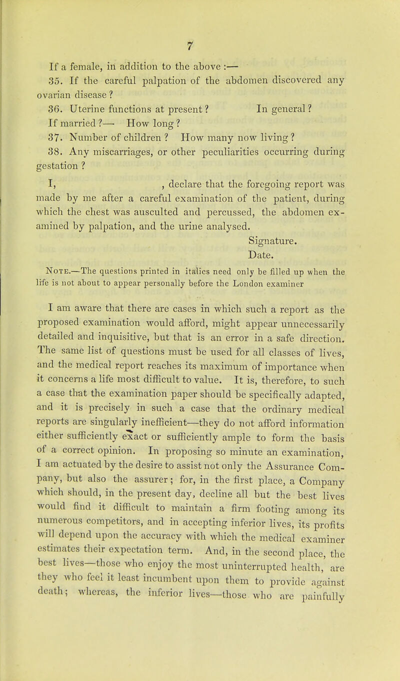 If a female, in addition to the above :— 35. If the careful palpation of the abdomen discovered any ovarian disease ? 36. Uterine functions at present ? In general ? If married ?—• How long ? 37. Number of children ? How many now living ? 38. Any miscarriages, or other peculiarities occurring during gestation ? I, , declare that the foregoing report was made by me after a careful examination of the patient, during which the chest was ausculted and percussed, the abdoinen ex- amined by palpation, and the urine analysed. Signature. Date. Note.—The questions printed in italics need only be filled up when the life is not ahout to appear personally before the London examiner I am aware that there are cases in which such a report as the proposed examination would afford, might appear unnecessarily detailed and inquisitive, but that is an error in a safe direction. The same list of questions must be used for all classes of lives, and the medical report reaches its maximum of importance when it concerns a life most difficult to value. It is, therefore, to such a case tlrat the examination paper should be specifically adapted, and it is precisely in such a case that the ordinary medical reports are singularly inefficient—they do not afford information either sufficiently exact or sufficiently ample to form the basis of a correct opinion. In proposing so minute an examination, I am actuated by the desire to assist not only the Assurance Com- pany, but also the assurer; for, in the first place, a Company which should, in the present day, decline all but the best lives would find it difficult to maintain a firm footing amono- its numerous competitors, and in accepting inferior lives, its profits will depend upon the accuracy with which the medical examiner estimates their expectation term. And, in the second place, the best lives—those who enjoy the most uninterrupted health,' are they who feel it least incumbent upon them to provide against death; whereas, the inferior lives—those who are painfully