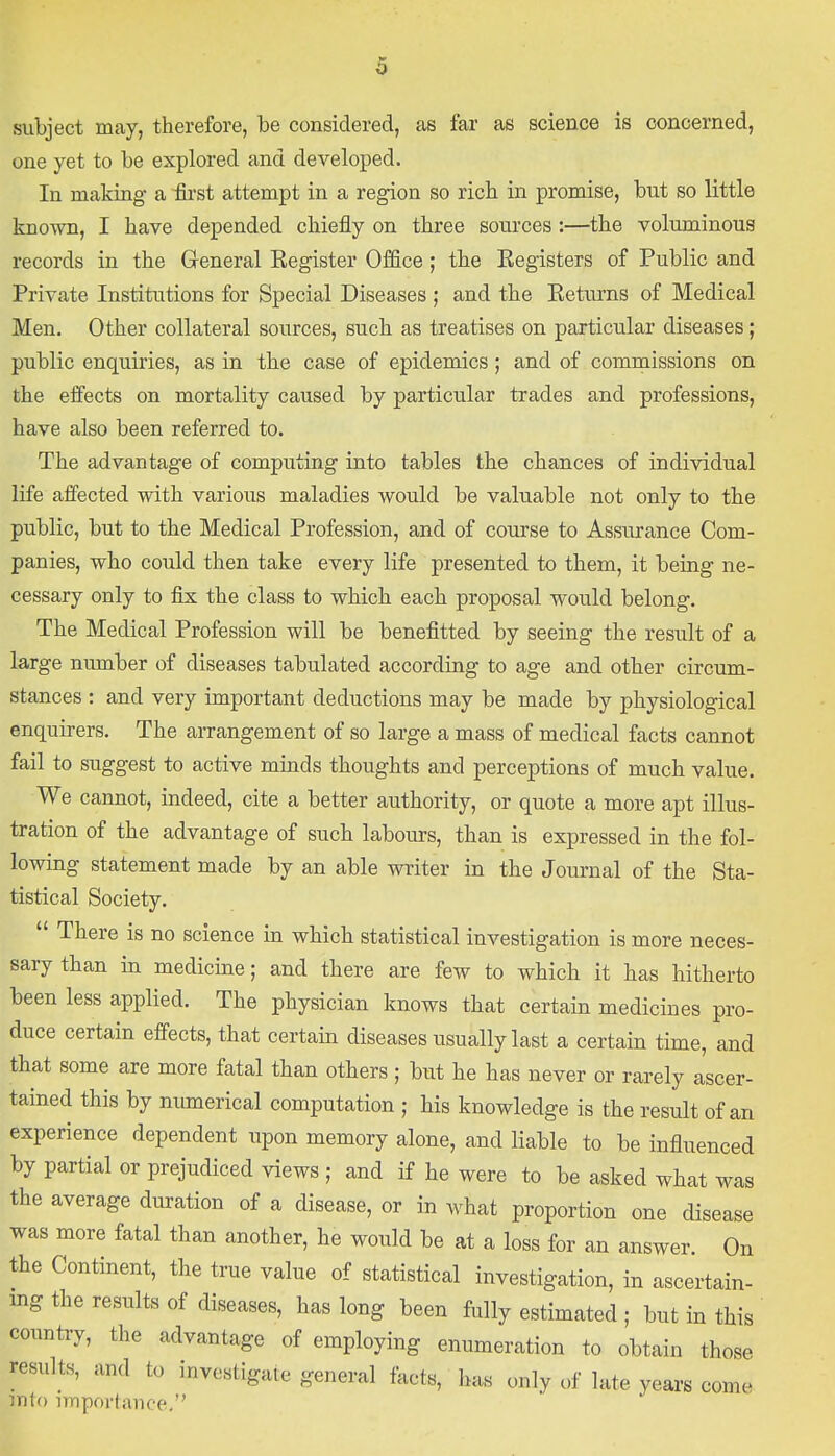 subject may, therefore, be considered, as far as science is concerned, one yet to be explored and developed. In making- a first attempt in a region so rich in promise, but so little known, I have depended chiefly on three sources :—the voluminous records in the General Register Office ; the Registers of Public and Private Institutions for Special Diseases ; and the Returns of Medical Men. Other collateral sources, such as treatises on particular diseases; public enquiries, as in the case of epidemics ; and of commissions on the effects on mortality caused by particular trades and professions, have also been referred to. The advantage of computing into tables the chances of individual life affected with various maladies would be valuable not only to the public, but to the Medical Profession, and of course to Assurance Com- panies, who could then take every life presented to them, it being ne- cessary only to fix the class to which each proposal would belong. The Medical Profession will be benefitted by seeing the result of a large number of diseases tabulated according to age and other circum- stances : and very important deductions may be made by physiological enquirers. The arrangement of so large a mass of medical facts cannot fail to suggest to active minds thoughts and perceptions of much value. We cannot, indeed, cite a better authority, or quote a more apt illus- tration of the advantage of such labours, than is expressed in the fol- lowing statement made by an able writer in the Journal of the Sta- tistical Society.  There is no science in which statistical investigation is more neces- sary than in medicine; and there are few to which it has hitherto been less applied. The physician knows that certain medicines pro- duce certain effects, that certain diseases usually last a certain time, and that some are more fatal than others ; but he has never or rarely ascer- tained this by numerical computation ; his knowledge is the result of an experience dependent upon memory alone, and liable to be influenced by partial or prejudiced views ; and if he were to be asked what was the average duration of a disease, or in what proportion one disease was more fatal than another, he would be at a loss for an answer. On the Continent, the true value of statistical investigation, in ascertain- ing the results of diseases, has long been fully estimated ; but in this country, the advantage of employing enumeration to obtain those results, and to investigate general facts, has only of late years come into importance.