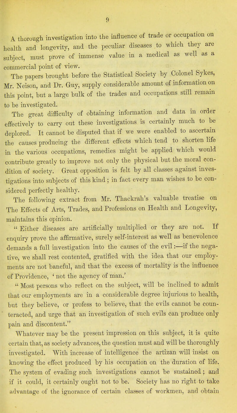 A thorough investigation into the influence of trade or occupation on health and longevity, and the peculiar diseases to which they are subject, must prove of immense value in a medical as well as a commercial point of view. The papers brought before the Statistical Society by Colonel Sykes, Mr. Neison, and Dr. Guy, supply considerable amount of information on this point, but a large bulk of the trades and occupations still remain to be investigated. The great difficulty of obtaining information and data in order effectively to carry out these investigations is certainly much to be deplored. It cannot be disputed that if we were enabled to ascertain the causes producing the different effects which tend to shorten life in the various occupations, remedies might be applied which would contribute greatly to improve not only the physical but the moral con- dition of society. Great opposition is felt by all classes against inves- tigations into subjects of this kind ; in fact every man wishes to be con- sidered perfectly healthy. The following extract from Mr. Thackrah's valuable treatise on The Effects of Arts, Trades, and Professions on Health and Longevity, maintains this opinion.  Either diseases are artificially multiplied or they are not. If enquiry prove the affirmative, surely self-interest as well as benevolence demands a full investigation into the causes of the evil:—if the nega- tive, we shall rest contented, gratified with the idea that our employ- ments are not baneful, and that the excess of mortality is the influence of Providence, ' not the agency of man.'  Most persons who reflect on the subject, will be inclined to admit that our employments are in a considerable degree injurious to health, but they believe, or profess to believe, that the evils cannot be coun- teracted, and urge that an investigation of such evils can produce only pain and discontent. Whatever may be the present impression on this subject, it is quite certain that, as society advances, the question must and will be thoroughly investigated. With increase of intelligence the artizan will insist on knowing the effect produced by his occupation on the duration of life. The system of evading such investigations cannot be sustained; and if it could, it certainly ought not to be. Society has no right to take advantage of the ignorance of certain classes of workmen, and obtain