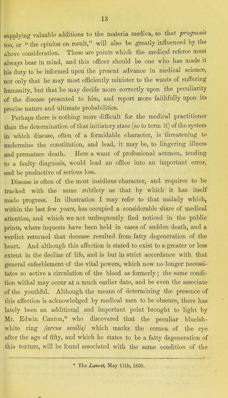 supplying valuable additions to the materia medica, so that prognosis too, or  the opinion on result, will also be greatly influenced by the above consideration. These are points which the medical referee must always bear in mind, and this officer should be one who has made it his duty to be informed upon the present advance in medical science, not only that he may most efficiently minister to the wants of suffering humanity, but that he may decide more correctly upon the peculiarity of the disease presented to him, and report more faithfully upon its precise nature and ultimate probabilities. Perhaps there is nothing more difficult for the medical practitioner than the determination of that initiatory state (so to term it) of the system in which disease, often of a formidable character, is threatening to undermine the constitution, and lead, it may be, to lingering illness and premature death. Here a want of professional acumen, tending to a faulty diagnosis, would lead an office into an important error, and be productive of serious loss. Disease is often of the most insidious character, and requires to be tracked with the same subtlety as that by which it has itself made progress. In illustration I may refer to that malady which, within the last few years, has occupied a considerable share of medical attention, and which we not unfrequently find noticed in the public prints, where inquests have been held in cases of sudden death, and a verdict returned that decease resulted from fatty degeneration of the heart. And although this affection is stated to exist to a greater or less extent in the decline of life, and is but in strict accordance with that general enfeeblement of the vital powers, which now no longer necessi- tates so active a circulation of the blood as formerly; the same condi- tion withal may occur at a much earlier date, and be even the associate of the youthful. Although the means of determining the presence of this affection is acknowledged by medical men to be obscure, there has lately been an additional and important point brought to light by Mr. Edwin Canton,* who discovered that the peculiar blueish- white ring (arms senilis) which marks the cornea of the eye after the age of fifty, and which he states to be a fatty degeneration of this texture, will be found associated with the same condition of the * The Lancet, May 11th, 1850.