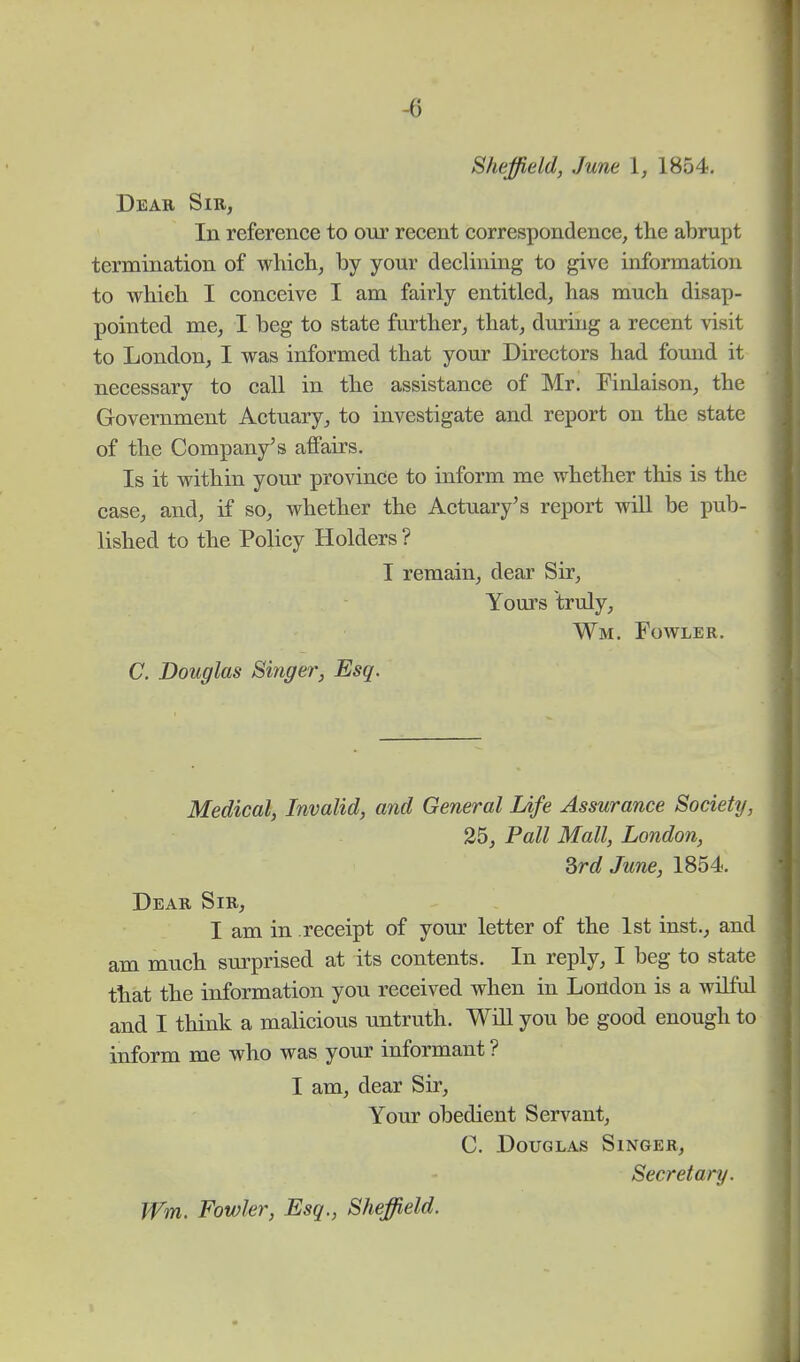 -6 Sheffield, June 1, 1854. Dear Sir, In reference to our recent correspondence, the abrupt termination of which, by your declining to give information to which I conceive I am fairly entitled, has much disap- pointed me, I beg to state further, that, during a recent visit to London, I was informed that your Directors had fouud it necessary to call in the assistance of Mr. Finlaison, the Government Actuary, to investigate and report on the state of the Company's affairs. Is it within your province to inform me whether this is the case, and, if so, whether the Actuary's report will be pub- lished to the Policy Holders ? I remain, dear Sir, Yours truly, Wm. Fowler. C. Douglas Singer; Esq. Medical, Invalid, and General Life Assurance Society, 25, Pall Mall, London, 3rd June, 1854. Dear Sir, I am in receipt of your letter of the 1st inst., and am much surprised at its contents. In reply, I beg to state that the information you received when in London is a wilful and I think a malicious untruth. Will you be good enough to inform me who was your informant ? I am, dear Sir, Your obedient Servant, C. Douglas Singer, Secretary. Wm. Fowler, Esq., Sheffield.