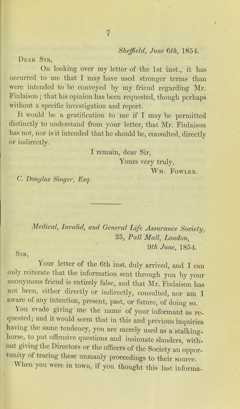 Sheffield, June 6th, 1854. Dear Sir, On looking over my letter of the 1st inst., it has occurred to me that I may have used stronger terms than were intended to be conveyed by my friend regarding Mr. Finlaison; that his opinion has been requested, though perhaps without a specific investigation and report. It would be a gratification to me if I may be permitted distinctly to understand from your letter, that Mr. Finlaison has not, nor is it intended that he should be, consulted, directly or indirectly. I remain, dear Sir, Yours very truly, Wm. Fowler. C. Douglas Singer, Esq. Medical, Invalid, and General Life Assurance Society, 25, Pall Mall, London, 9th June, 1854. Sir, Your letter of the 6th inst. duly arrived, and I can only reiterate that the information sent through you by your anonymous friend is entirely false, and that Mr. Finlaison has not been, either directly or indirectly, consulted, nor am I aware of any intention, present, past, or future, of doing so. You evade giving me the name of your informant as re- quested; and it would seem that in this and previous inquiries having the same tendency, you are merely used as a stalking- horse, to put offensive questions and insinuate slanders with- out giving the Directors or the officers of the Society an oppor- tunity of tracing these unmanly proceedings to their source. When you were in town, if you thought this last informa-