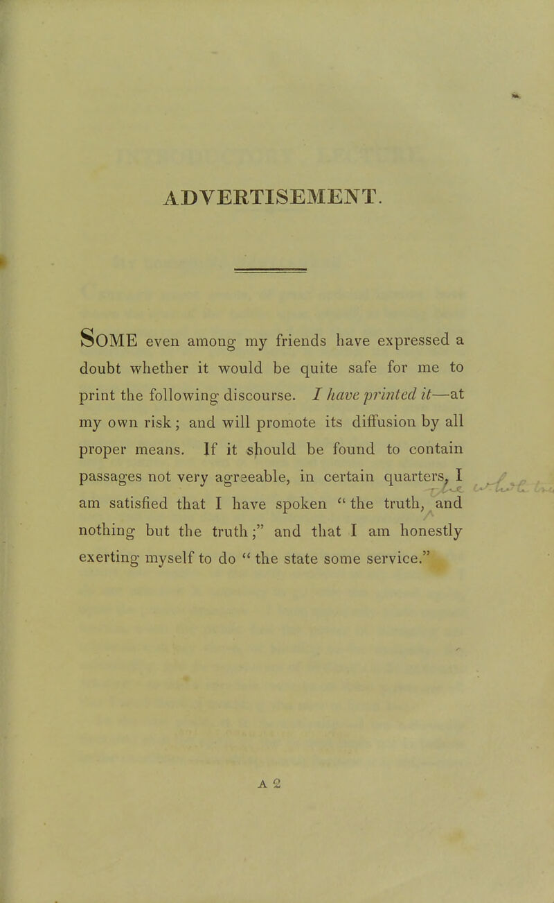 ADVERTISEMENT. Some even among my friends have expressed a doubt whether it would be quite safe for me to print the following' discourse. / have 'printed it—at my own risk; and will promote its diffusion by all proper means. If it should be found to contain passages not very agreeable, in certain quarters. I am satisfied that I have spoken  the truth, and nothing but the truth; and that I am honestly exerting myself to do  the state some service.