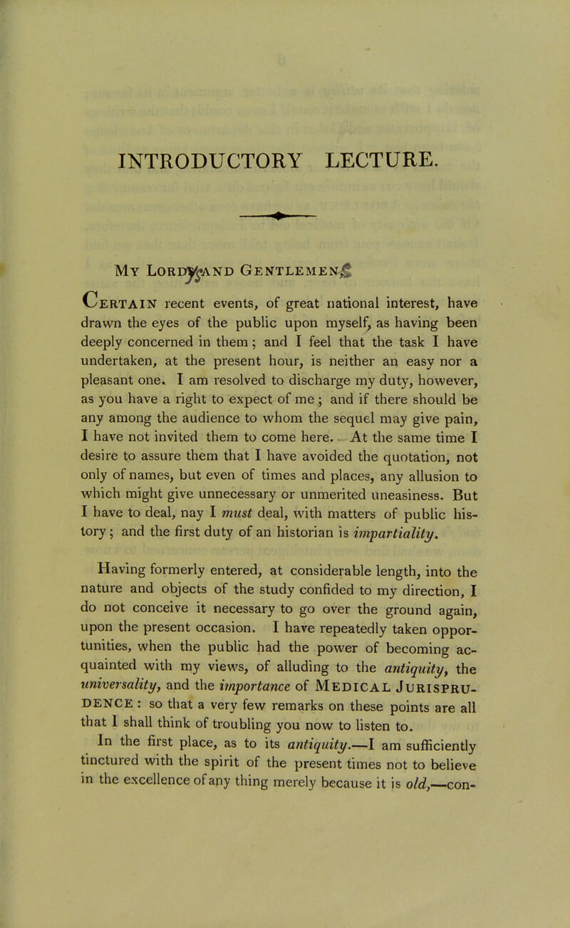 INTRODUCTORY LECTURE. My LordjJand Gentlemen^ Certain recent events, of great national interest, have drawn the eyes of the public upon myself as having been deeply concerned in them; and I feel that the task I have undertaken, at the present hour, is neither an easy nor a pleasant one. I am resolved to discharge my duty, however, as you have a right to expect of me; and if there should be any among the audience to whom the sequel may give pain, I have not invited them to come here. At the same time I desire to assure them that I have avoided the quotation, not only of names, but even of times and places, any allusion to which might give unnecessary or unmerited uneasiness. But I have to deal, nay I must deal, with matters of public his- tory ; and the first duty of an historian is impartiality. Having formerly entered, at considerable length, into the nature and objects of the study confided to my direction, I do not conceive it necessary to go over the ground again, upon the present occasion. I have repeatedly taken oppor- tunities, when the public had the power of becoming ac- quainted with my views, of alluding to the antiquity, the universality, and the importance of MEDICAL Jurispru- dence : so that a very few remarks on these points are all that 1 shall think of troubling you now to listen to. In the first place, as to its antiquity.—I am sufficiently tinctured with the spirit of the present times not to believe in the excellence of any thing merely because it is o/d,—con-