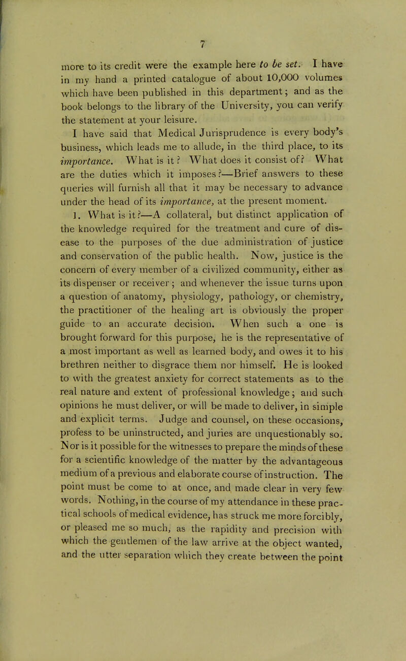 more to its credit were the example here to be set. I have in my hand a printed catalogue of about 10,000 volumes which have been published in this department; and as the book belongs to the library of the University, you can verify the statement at your leisure. I have said that Medical Jurisprudence is every body's business, which leads me to allude, in the third place, to its importance. What is it ? What does it consist off What are the duties which it imposes?—Brief answers to these queries will furnish all that it may be necessary to advance under the head of its importance, at the present moment. ]. What is it ?—A collateral, but distinct application of the knowledge required for the treatment and cure of dis- ease to the purposes of the due administration of justice and conservation of the public health. Now, justice is the concern of every member of a civilized community, either as its dispenser or receiver ; and whenever the issue turns upon a question of anatomy, physiology, pathology, or chemistry, the practitioner of the healing art is obviously the proper guide to an accurate decision. When such a one is brought forward for this purpose, he is the representative of a most important as well as learned body, and owes it to his brethren neither to disgrace them nor himself. He is looked to with the greatest anxiety for correct statements as to the real nature and extent of professional knowledge; and such opinions he must deliver, or will be made to deliver, in simple and explicit terms. Judge and counsel, on these occasions, profess to be uninstructed, and juries are unquestionably so. IS or is it possible for the witnesses to prepare the minds of these for a scientific knowledge of the matter by the advantageous medium of a previous and elaborate course of instruction. The point must be come to at once, and, made clear in very few words. Nothing, in the course of my attendance in these prac- tical schools of medical evidence, has struck me more forcibly, or pleased me so much, as the rapidity and precision with which the gentlemen of the law arrive at the object wanted, and the utter separation which they create between the point