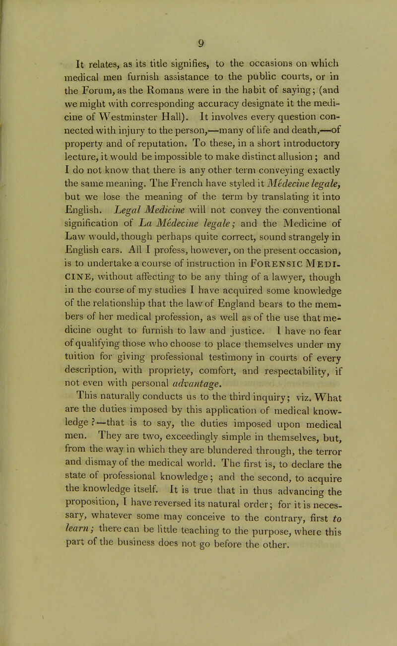 It relates, as its title signifies, to the occasions on which medical men furnish assistance to the public courts, or in the Forum, as the Romans were in the habit of saying; (and we might with corresponding accuracy designate it the medi- cine of Westminster Hall). It involves every question con- nected with injury to the person,—many of life and death,—of property and of reputation. To these, in a short introductory lecture, it would be impossible to make distinct allusion; and I do not know that there is any other term conveying exactly the same meaning. The French have styled it Medecine legale, but we lose the meaning of the term by translating it into English. Legal Medicine will not convey the conventional signification of La Medecine legale; and the Medicine of Law would, though perhaps quite correct, sound strangely in English ears. All I profess, however, on the present occasion, is to undertake a course of instruction in FORENSIC MEDI- CINE, without affecting to be any thing of a lawyer, though in the course of my studies I have acquired some knowledge of the relationship that the law of England bears to the mem- bers of her medical profession, as well as of the use that me- dicine ought to furnish to law and justice. I have no fear of qualifying those who choose to place themselves under my tuition for giving professional testimony in courts of every description, with propriety, comfort, and respectability, if not even with personal advantage. This naturally conducts us to the third inquiry; viz. What are the duties imposed by this application of medical know- ledge ?—that is to say, the duties imposed upon medical men. They are two, exceedingly simple in themselves, but, from the way in which they are blundered through, the terror and dismay of the medical world. The first is, to declare the state of professional knowledge; and the second, to acquire the knowledge itself. It is true that in thus advancing the proposition, I have reversed its natural order; for it is neces- sary, whatever some may conceive to the contrary, first to learn; there can be little teaching to the purpose, where this part of the business does not go before the other.