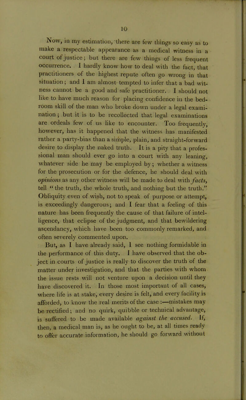 Now, in my estimation, there are few things so easy as to make a respectable appearance as a medical witness in a court of justice; but there are few things of less frequent occurrence. I hardly know how to deal with the fact, that practitioners of the highest repute often go wrong in that situation; and 1 am almost tempted to infer that a bad wit- ness cannot be a good and safe practitioner. I should not like to have much reason for placing confidence in the bed- room skill of the man who broke down under a legal exami- nation ; but it is to be recollected that legal examinations are ordeals few of us like to encounter. Too frequently, however, has it happened that the witness has manifested rather a party-bias than a simple, plain, and straight-forward desire to display the naked truth. It is a pity that a profes- sional man should ever go into a court with any leaning, whatever side he may be employed by; whether a witness for the prosecution or for the defence, he should deal with opinions as any other witness will be made to deal with facts, tell the truth, the whole truth, and nothing but the truth. Obliquity even of wish, not to speak of purpose or attempt, is exceedingly dangerous; and I fear that a feeling of this nature has been frequently the cause of that failure of intel- ligence, that eclipse of the judgment, and that bewildering ascendancy, which have been too commonly remarked, and often severely commented upon. But, as I have already said, 1 see nothing formidable in the performance of this duty. I have observed that the ob- ject in courts of justice is really to discover the truth of the matter under investigation, and that the parties with whom the issue rests will not venture upon a decision until they have discovered it. In those most important of all cases, where life is at stake, every desire is felt, and every facility is afforded, to know the real merits of the case :—mistakes may be rectified; and no quirk, quibble or technical advantage, is suffered to be made available against the accused. If, then, a medical man is, as he ought to be, at all times ready to offer accurate information, he should go forward without